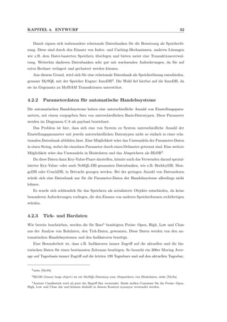 KAPITEL 4. ENTWURF 32
Damit eignen sich insbesondere relationale Datenbanken f¨ur die Benutzung als Speicherl¨o-
sung. Diese sind durch den Einsatz von Index- und Caching-Mechanismen, anderen L¨osungen
wie z.B. dem Datei-basierten Speichern ¨uberlegen und bieten meist eine Transaktionsverwal-
tung. Weiterhin skalieren Datenbanken sehr gut mit wachsenden Anforderungen, da Sie auf
extra Rechner verlagert und geclustert werden k¨onnen.
Aus diesem Grund, wird sich f¨ur eine relationale Datenbank als Speicherl¨osung entschieden,
genauer MySQL mit der Speicher Engine: InnoDB2
. Die Wahl ﬁel hierbei auf die InnoDB, da
sie im Gegensatz zu MyISAM Transaktionen unterst¨utzt.
4.2.2 Parameterdaten f¨ur automatische Handelssysteme
Die automatischen Handelssysteme haben eine unterschiedliche Anzahl von Einstellungspara-
metern, mit einem vorgegeben Satz von unterschiedlichen Basis-Datentypen. Diese Parameter
werden im Diagramm C.8 als payload bezeichnet.
Das Problem ist hier, dass sich eine von System zu System unterschiedliche Anzahl der
Einstellungsparameter mit jeweils unterschiedlichen Datentypen nicht so einfach in einer rela-
tionalen Datenbank abbilden l¨asst. Eine M¨oglichkeit w¨are das Umwandeln der Parameter-Daten
in einen String, wobei die einzelnen Parameter durch einen Delimeter getrennt sind. Eine weitere
M¨oglichkeit w¨are das Umwandeln in Bin¨ardaten und das Abspeichern als BLOB3
.
Da diese Daten dann Key-Value-Paare darstellen, k¨onnte auch das Verwenden darauf spezial-
isierter Key-Value- oder auch NoSQL-DB genannten Datenbanken, wie z.B. BerkleyDB, Mon-
goDB oder CouchDB, in Betracht gezogen werden. Bei der geringen Anzahl von Datens¨atzen
w¨urde sich eine Datenbank nur f¨ur die Parameter-Daten der Handelssysteme allerdings nicht
lohnen.
Es wurde sich schliesslich f¨ur das Speichern als serialisierte Objekte entschieden, da keine
besonderen Anforderungen vorliegen, die den Einsatz von anderen Speicherformen rechtfertigen
w¨urden.
4.2.3 Tick- und Bardaten
Wie bereits beschrieben, werden die f¨ur Bars4
ben¨otigten Preise: Open, High, Low und Close
aus der Analyse von Rohdaten, den Tick-Daten, gewonnen. Diese Daten werden von den au-
tomatischen Handelssystemen und den Indikatoren ben¨otigt.
Eine Besonderheit ist, dass z.B. Indikatoren immer Zugriﬀ auf die aktuellen und die his-
torischen Daten f¨ur einen bestimmten Zeitraum ben¨otigen. So braucht ein 200er Moving Aver-
age auf Tagesbasis immer Zugriﬀ auf die letzten 199 Tagesbars und auf den aktuellen Tagesbar,
2siehe [MySb]
3BLOB (binary large object) ist ein MySQL-Datentyp zum Abspeichern von Bin¨ardaten, siehe [MySa].
4Anstatt Candlestick wird ab jetzt der Begriﬀ Bar verwendet. Beide stellen Container f¨ur die Preise: Open,
High, Low und Close dar und k¨onnen deshalb in diesem Kontext synonym verwendet werden.
 
