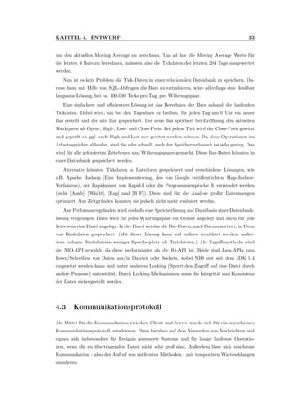 KAPITEL 4. ENTWURF 33
um den aktuellen Moving Average zu berechnen. Um ad hoc die Moving Average Werte f¨ur
die letzten 4 Bars zu berechnen, m¨ussten also die Tickdaten der letzten 204 Tage ausgewertet
werden.
Nun ist es kein Problem die Tick-Daten in einer relationalen Datenbank zu speichern. Da-
raus dann mit Hilfe von SQL-Abfragen die Bars zu extrahieren, w¨are allerdings eine denkbar
langsame L¨osung, bei ca. 100.000 Ticks pro Tag, pro W¨ahrungspaar.
Eine einfachere und eﬃzientere L¨osung ist das Berechnen der Bars anhand der laufenden
Tickdaten. Dabei wird, um bei den Tagesbars zu bleiben, f¨ur jeden Tag um 0 Uhr ein neuer
Bar erstellt und der alte Bar gespeichert. Der neue Bar speichert bei Er¨oﬀnung den aktuellen
Marktpreis als Open-, High-, Low- und Close-Preis. Bei jedem Tick wird der Close-Preis gesetzt
und gepr¨uft ob ggf. auch High und Low neu gesetzt werden m¨ussen. Da diese Operationen im
Arbeitsspeicher ablaufen, sind Sie sehr schnell, auch der Speicherverbrauch ist sehr gering. Das
wird f¨ur alle geforderten Zeitebenen und W¨ahrungspaare gemacht. Diese Bar-Daten k¨onnten in
einer Datenbank gespeichert werden.
Alternativ k¨onnten Tickdaten in Dateiform gespeichert und verschiedene L¨osungen, wie
z.B. Apache Hadoop (Eine Implementierung, des von Google ver¨oﬀentlichten Map-Reduce-
Verfahrens), der Rapidminer von Rapid-I oder die Programmiersprache R verwendet werden
(siehe [Apab], [Whi10], [Rap] und [R F]). Diese sind f¨ur die Analyse großer Datenmengen
optimiert. Aus Zeitgr¨unden konnten sie jedoch nicht mehr evaluiert werden.
Aus Performancegr¨unden wird deshalb eine Speicherl¨osung auf Dateibasis einer Datenbank-
l¨osung vorgezogen. Dazu wird f¨ur jedes W¨ahrungspaar ein Ordner angelegt und darin f¨ur jede
Zeitebene eine Datei angelegt. In der Datei werden die Bar-Daten, nach Datum sortiert, in Form
von Bin¨ardaten gespeichert. (Mit dieser L¨osung kann auf Indizes verzichtet werden, außer-
dem belegen Bin¨ardateien weniger Speicherplatz als Textdateien.) Als Zugriﬀsmethode wird
die NIO-API gew¨ahlt, da diese performanter als die IO-API ist. Beide sind Java-APIs zum
Lesen/Schreiben von Daten aus/in Dateien oder Sockets, wobei NIO erst seit dem JDK 1.4
eingesetzt werden kann und unter anderem Locking (Sperrt den Zugriﬀ auf eine Datei durch
andere Prozesse) unterst¨utzt. Durch Locking-Mechanismen muss die Integrit¨at und Konsistenz
der Daten sichergestellt werden.
4.3 Kommunikationsprotokoll
Als Mittel f¨ur die Kommunikation zwischen Client und Server wurde sich f¨ur ein asynchrones
Kommunikationsprotokoll entschieden. Diese beruhen auf dem Versenden von Nachrichten und
eignen sich insbesondere f¨ur Ereignis gesteuerte Systeme und f¨ur l¨anger laufende Operatio-
nen, wenn die zu ¨ubertragenden Daten nicht sehr groß sind. Außerdem l¨asst sich synchrone
Kommunikation - also der Aufruf von entfernten Methoden - mit tempor¨aren Warteschlangen
simulieren.
 