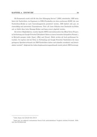 KAPITEL 4. ENTWURF 34
Als Framework wurde sich f¨ur den Java Messaging Service5
(JMS) entschieden. JMS seria-
lisiert die Nachrichten, im Gegensatz zu XML-Protokollen wie dem synchronen SOAP, die vom
Nachrichten-Broker je nach Anwendungszweck persistiert werden. JMS skaliert sehr gut, ist
clusterf¨ahig und unterst¨utzt Transaktionen. Tritt z.B. beim Abholen einer Nachricht ein Fehler
auf, so bleibt diese beim Message-Broker und kann erneut abgeholt werden.
Als weitere M¨oglichkeiten, wurden Apache MINA und insbesondere das JBoss Netty-Project,
in Verbindung mit Google Protobuf (Serialisiert Daten in einem besonders kompakten Format.),
in Betracht gezogen (siehe [Apac], [JBo] und [Gooa]). Beide werden als hoch performant be-
trachtet. So ergeben sich bei Netty in Verbindung mit Google Protobuf, Nachrichten die einen
geringeren Speicherverbrauch als JMS-Nachrichten haben und schneller serialisiert und deseri-
alisiert werden6
. Aufgrund des hohen Implementierungsaufwands wurde jedoch JMS bevorzugt.
5siehe [Apaa] und [Abt10] Seite 281 ﬀ.
6siehe [eis], ein aufgrund vorhandenem Source-Code nachvollziehbarer Vergleich zwischen Protobuf-, XML-
und Java-Serialisierung
 