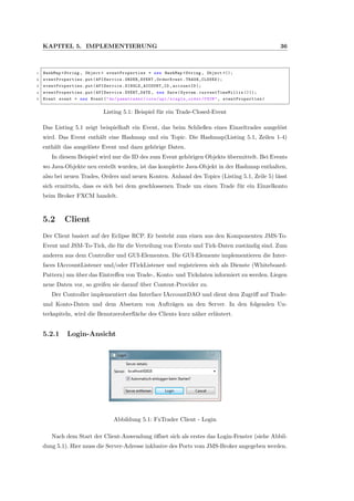 KAPITEL 5. IMPLEMENTIERUNG 36
1 HashMap <String , Object > eventProperties = new HashMap <String , Object >();
2 eventProperties .put(APIService.ORDER_EVENT ,OrderEvent. TRADE_CLOSED );
3 eventProperties .put(APIService.SINGLE_ACCOUNT_ID ,accountID );
4 eventProperties .put(APIService.EVENT_DATE , new Date(System. currentTimeMillis ()));
5 Event event = new Event("de/pammtrader/core/api/ single_order /FXCM", eventProperties )
Listing 5.1: Beispiel f¨ur ein Trade-Closed-Event
Das Listing 5.1 zeigt beispielhaft ein Event, das beim Schließen eines Einzeltrades ausgel¨ost
wird. Das Event enth¨alt eine Hashmap und ein Topic. Die Hashmap(Listing 5.1, Zeilen 1-4)
enth¨alt das ausgel¨oste Event und dazu geh¨orige Daten.
In diesem Beispiel wird nur die ID des zum Event geh¨origen Objekts ¨ubermittelt. Bei Events
wo Java-Objekte neu erstellt wurden, ist das komplette Java-Objekt in der Hashmap enthalten,
also bei neuen Trades, Orders und neuen Konten. Anhand des Topics (Listing 5.1, Zeile 5) l¨asst
sich ermitteln, dass es sich bei dem geschlossenen Trade um einen Trade f¨ur ein Einzelkonto
beim Broker FXCM handelt.
5.2 Client
Der Client basiert auf der Eclipse RCP. Er besteht zum einen aus den Komponenten JMS-To-
Event und JSM-To-Tick, die f¨ur die Verteilung von Events und Tick-Daten zust¨andig sind. Zum
anderen aus dem Controller und GUI-Elementen. Die GUI-Elemente implementieren die Inter-
faces IAccountListener und/oder ITickListener und registrieren sich als Dienste (Whiteboard-
Pattern) um ¨uber das Eintreﬀen von Trade-, Konto- und Tickdaten informiert zu werden. Liegen
neue Daten vor, so greifen sie darauf ¨uber Content-Provider zu.
Der Controller implementiert das Interface IAccountDAO und dient dem Zugriﬀ auf Trade-
und Konto-Daten und dem Absetzen von Auftr¨agen an den Server. In den folgenden Un-
terkapiteln, wird die Benutzeroberﬂ¨ache des Clients kurz n¨aher erl¨autert.
5.2.1 Login-Ansicht
Abbildung 5.1: FxTrader Client - Login
Nach dem Start der Client-Anwendung ¨oﬀnet sich als erstes das Login-Fenster (siehe Abbil-
dung 5.1). Hier muss die Server-Adresse inklusive des Ports vom JMS-Broker angegeben werden.
 