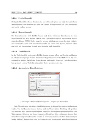 KAPITEL 5. IMPLEMENTIERUNG 38
5.2.2.1 Symbol¨ubersicht
Die Symbol¨ubersicht soll dem Benutzer eine Markt¨ubersicht geben und zeigt alle handelbaren
W¨ahrungspaare, mit aktuellen Bid- und Ask-Preisen. Symbole k¨onnen der Liste hinzugef¨ugt
und aus ihr entfernt werden.
5.2.2.2 Konten¨ubersicht
Die Konten¨ubersicht stellt PAMM-Konten und darin enthaltene Einzelkonten in einer
Baum¨ubersicht dar. Hier k¨onnen PAMM- und Einzelkonten angelegt und gel¨oscht werden.
Außerdem k¨onnen PAMM-Trades ausgel¨ost werden, allerdings nur wenn alle darin enthalte-
nen Einzelkonten online sind. Einzelkonten werden mit einem roten Symbol, wenn sie oﬄine
sind, oder mit einem gr¨unen Symbol, wenn sie online sind, dargestellt.
5.2.2.3 Trade¨ubersicht
In der Trade¨ubersicht werden nach PAMM-Konten getrennt oﬀene und bereits geschlossene
PAMM-Trades angezeigt. Sie wird durch einen Doppelklick auf ein PAMM-Konto in der Kon-
ten¨ubersicht ge¨oﬀnet. Bei oﬀenen Trades k¨onnen nachtr¨aglich Stop- und Limit-Preis gesetzt
bzw. ge¨andert werden. Weiterhin k¨onnen hier Trades geschlossen werden.
5.2.2.4 Automatische Handelssysteme
Hinweise für den Benutzer
Abbildung 5.3: FxTrader Handelssysteme - Eingabe von Parametern
Diese ¨Ubersicht zeigt alle oﬀenen Handelssysteme an, sie k¨onnen hier gestartet und gestoppt
werden. Um ein Handelssystem zu starten, wird ein Wizard (siehe Abbildung 5.3) ge¨oﬀnet.
Auf der ersten Seite wird das Handelssystem ausgew¨ahlt und allgemein g¨ultige Parameter, also
W¨ahrungspaar, Zeitebene und Konto, eingegeben. Die n¨achste Seite wird anhand der vom Han-
delssystem vorgegebenen Parameter erstellt. Es werden automatisch, f¨ur Java-Basisdatentypen
(außer Boolean), Eingabefelder und f¨ur Parameter mit vorgegebenen Auswahlm¨oglichkeiten
 