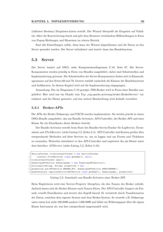 KAPITEL 5. IMPLEMENTIERUNG 39
(inklusive Boolean) Dropdown-Listen erstellt. Der Wizard ¨uberpr¨uft die Eingaben auf Validi-
t¨at, f¨uhrt die Konvertierung durch und gibt dem Benutzer verschiedene Hilfestellungen in Form
von Popup-Meldungen und Hinweisen im oberen Bereich.
Sind alle Einstellungen valide, dann kann der Wizard abgeschlossen und die Daten an den
Server gesendet werden. Der Server initialisiert und startet dann das Handelssystem.
5.3 Server
Der Server basiert auf OSGi, siehe Komponentendiagramm C.10, Seite 67. Die Server-
Komponenten werden jeweilig in Form von Bundles ausgeliefert, dabei sind Schnittstellen und
Implementierung getrennt. Die Schnittstellen der Server-Komponenten ﬁnden sich in Klassendi-
agrammen auf den Seiten 69 und 70, letztere enth¨alt zus¨atzlich die Klassen der Handelssysteme
und Indikatoren. In diesem Kapitel wird auf die Implementierung eingegangen.
Anmerkung: Der im Diagramm C.10 gezeigte JMS-Broker wird in Form eines Bundles aus-
geliefert. Hier wird nur ein Objekt vom Typ
”
org.apache.activemq.broker.BrokerService“ ini-
tialisiert und der Dienst gestartet, auf eine weitere Beschreibung wird deshalb verzichtet.
5.3.1 Broker-APIs
Die APIs der Broker Dukascopy und FXCM wurden implementiert. Sie werden jeweils in einem
OSGi-Bundle ausgeliefert, das aus Bundle-Activator, API-Controller, der Broker-API und einer
Klasse f¨ur ein Einzelkonto dieses Brokers besteht.
Der Bundle-Activator erstellt beim Start des Bundles ServiceTracker f¨ur LogService, Event-
admin und ITickReceiver (siehe Listing 5.2, Zeilen 2-4). API-Controller und Konten greifen ¨uber
entsprechende Methoden auf diese Services zu, um zu loggen und um Events und Tickdaten
zu versenden. Weiterhin initialisiert er den API-Controller und registriert ihn als Dienst unter
dem Interface APIService (siehe Listing 5.2, Zeilen 5-10).
1 ServiceTracker tickListenerTracker = new ServiceTracker
2 (context , ITickReceiver .class.getName (), null );
3 tickListenerTracker .open ();
4 DukascopyAPIService dukascopyApi = new DukascopyAPIService ();
5 Dictionary <String , String > properties = new ...
6 properties.put(APIService.BROKER_API , DukascopyAPIService . SERVICENAME );
7 bundleContext . registerService (APIService.class.getName (), dukascopyApi , properties );
Listing 5.2: Ausschnitt aus Bundle-Activator einer Broker-API
Beim Registrieren wird eine Service-Property ¨ubergeben, die den Namen des Broker enth¨alt,
dadurch lassen sich die Broker-Dienste nach Namen ﬁltern. Der API-Controller fungiert als Fas-
sade, erstellt Einzelkonten und steuert den Zugriﬀ darauf. Er vermittelt durch Transformation
der Daten, zwischen dem eigenen System und dem Broker-System. So versteht z.B. Dukascopy
unter einem Lot nicht 100.000$ sondern 1.000.000$ und bildet ein W¨ahrungspaar ¨uber die eigene
Klasse Instrument ab, was hier entsprechend umgewandelt wird.
 