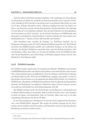 KAPITEL 5. IMPLEMENTIERUNG 40
Jedes Einzelkonto wird Broker-speziﬁsch abgebildet, stellt unabh¨angig von anderen Konten
eine Verbindung zum Broker her und bleibt aus Performancegr¨unden immer verbunden. Sie leit-
en die Auftr¨age des API-Controller an den Broker weiter und publizieren ¨uber Events wie, wann
und ob diese Auftr¨age abgewickelt wurden. Außerdem publizieren Sie sofort das ¨Andern von
Konto- und Tradestatus und das aktuelle Kontoguthaben. Das Kontoguthaben wird allerdings
in einem Intervall von 10 Sekunden publiziert. Erst mit dem Publizieren des Kontoguthabens
wird dieses Konto als online betrachtet, um die korrekte Verteilung von PAMM-Trades nach
Kontogr¨osse zu gew¨ahrleisten. Jedes Einzelkonto verarbeitet Auftr¨age ¨uber einen eigenen
”
Sin-
gleThreadExecutor“4
, dadurch wird der API-Controller nicht blockiert.
Jedes Einzelkonto kann weiterhin als Publisher von Tick-Daten fungieren, was im
Komponenten-Diagramm (Seite 67) als Live-Datafeed-Publisher dargestellt wird. Der Publisher
wird durch den PAMM-Controller gew¨ahlt und ver¨oﬀentlicht Tickdaten, an alle Dienste, die
sich unter dem Interface ITicklistener angemeldet haben, nach dem Whiteboard-Pattern. Geht
das Einzelkonto oﬄine, dann ﬁndet eine Neuwahl des Publisher durch den PAMM-Controller
statt. Da alle Einzelkonten, egal welcher Broker, als Publisher fungieren k¨onnen, wird die Aus-
fallsicherheit dieses Dienstes erh¨oht.
5.3.2 PAMM-Controller
Der PAMM-Controller implementiert die Interfaces EventHandler, IPAMMAccountController
und IPAMMTradeController und registriert sich als Dienst unter diesen Interfaces. Beim Starten
l¨adt er Trade und Kontodaten vom DAO-Service. Er ist der Mediator zwischen Client-Auftr¨agen
und Broker-API-Controller. Wird z.B. ein PAMM-Trade ausgel¨ost, dann splittet er diesen in
Einzeltrades auf und verteilt sie an die entsprechenden Broker-API-Controller. Er verwaltet die
PAMM-Konten, Einzelkonten, PAMM-Trades und Einzeltrades. Er pﬂegt die jeweilig m¨oglichen
Zust¨ande, also OrderStatus, AccountStatus, Tradestatus, indem er Events auswertet, genauer
AccountEvents und OrderEvents (siehe Klassendiagramm, Seite 66).
Der PAMM-Controller erstellt einen ServiceTracker um das Registrieren und Deregistrieren
von Broker-API-Controllern zu ¨uberwachen. Geht ein solcher Controller online, dann initialisert
er diesen mit Konto- und Trade-Daten. Geht ein Controller oﬄine, dann setzt er bei allen
dazugeh¨origen Einzelkonten den Status auf oﬄine.
In dem Aktivit¨atsdiagramm (Abbildung C.11, Seite 68) wird exemplarisch das Verarbeiten
eines neuen PAMM-Trades5
dargestellt. Hier werden die einzelnen Vorg¨ange bei der Verar-
beitung und das Ausl¨osen von Events gezeigt, aus Platzgr¨unden musste auf das Darstellen der
Bearbeitung von Events verzichtet werden.
4siehe [Oraa]
5Unter der Vorbedingung, dass der Trade die in Tabelle 2.1 auf Seite 9 dargestellten Bedingungen erf¨ullt
 
