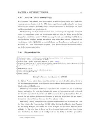 KAPITEL 5. IMPLEMENTIERUNG 41
5.3.3 Account-, Trade-DAO-Service
Wird ein neuer Trade oder ein neues Konto erstellt, so wird das dazugeh¨orige Java-Objekt ¨uber
ein entsprechendes Event verteilt. Der DAO-Service registriert sich als Eventhandler und nimmt
selbst¨andig das Speichern dieser Objekte vor, weiterhin verarbeitet er ¨Anderungen von Trade-
und Kontozust¨anden und speichert sie ab.
Die Verbindung zum SQL-Server wird ¨uber einen Connectionpool6
hergestellt. Dieser h¨alt
immer eine einstellbare Anzahl von Verbindungen oﬀen und ¨oﬀnet bei Bedarf weitere Verbin-
dungen bzw. schließt diese wieder bei Nichtbenutzung. Dadurch muss nicht f¨ur jeden SQL-Befehl
eine Verbindung aufgebaut werden, was relative lange dauern kann und die Performance be-
eintr¨achtigen w¨urde. SQL-Befehle werden in Rahmen von Transaktionen, um Integrit¨at und
Konsistenz der Daten sicherzustellen abgesetzt. Dazu werden Prepared Statements benutzt,
um die Performance zu erh¨ohen.
5.3.4 History-Provider
1 FileChannel output = new RandomAccessFile (getFilename (bar), "rw"). getChannel ();
2 long start = output.size()- BAR_SIZE_IN_BYTES ;
3 FileLock lock = output.lock(start ,BAR_SIZE_IN_BYTES , false );
4 ByteBuffer mapByteBuffer = output.map(FileChannel.MapMode.READ_WRITE , start , BAR_SIZE_IN_BYTES );
5 mapByteBuffer .putLong(bar.getOpenDate (). getTime ());
6 ...
7 mapByteBuffer .flip ();
8 output.position(output.size()- BAR_SIZE_IN_BYTES );
9 output.write( mapByteBuffer );
10 output.close ();
Listing 5.3: Updaten eines Bars mit der NIO-API
Der History-Provider ist ein Dienst zum Bereitstellen von historischen Preisdaten, f¨ur die in
den Anforderungen genannten W¨ahrungspaare und Zeitebenen. Er implementiert die Interfaces
IBarProvider und ITickReceiver.
Der History-Provider baut die History-Daten anhand der Tickdaten auf, wie im vorherigen
Kapitel beschrieben. Der letzte Bar beﬁndet sich immer im Arbeitsspeicher und wird durch
die Tickdaten aktualisiert, dabei wird alle 10 Sekunden ein Backup durchgef¨uhrt. Wird der
aktuelle Bar von anderen Komponenten ben¨otigt, so wird eine Kopie dieses Bar als Antwort
¨ubermittelt, w¨ahrend History-Daten aus der Datei geladen werden.
Das Listing 5.3 zeigt exemplarisch das Updaten des letzten Bars, der sich immer am Ende
der Datei beﬁndet. Im Unterschied zur IO-API, erfolgt der Zugriﬀ auf Dateien ¨uber Channels.
Ein Bar belegt 48 Bytes, also werden die letzten 48 Bytes zum exklusiven Schreiben/Lesen
geblockt. Der Bar wird dann in Form von Bytes in einen Buﬀer geschrieben. Zum Schluss
wird die Position des Buﬀers auf 0 zur¨uckgesetzt und der Buﬀer in die Datei geschrieben.
6siehe [Comb] und [Coma]
 