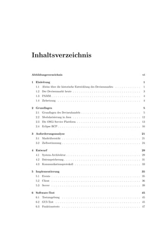 Inhaltsverzeichnis
Abbildungsverzeichnis vi
1 Einleitung 1
1.1 Abriss ¨uber die historische Entwicklung des Devisenmarkts . . . . . . . . . . . . 1
1.2 Der Devisenmarkt heute . . . . . . . . . . . . . . . . . . . . . . . . . . . . . . . . 3
1.3 PAMM . . . . . . . . . . . . . . . . . . . . . . . . . . . . . . . . . . . . . . . . . . 4
1.4 Zielsetzung . . . . . . . . . . . . . . . . . . . . . . . . . . . . . . . . . . . . . . . 4
2 Grundlagen 5
2.1 Grundlagen des Devisenhandels . . . . . . . . . . . . . . . . . . . . . . . . . . . . 5
2.2 Modularisierung in Java . . . . . . . . . . . . . . . . . . . . . . . . . . . . . . . . 12
2.3 Die OSGi Service Plattform . . . . . . . . . . . . . . . . . . . . . . . . . . . . . . 13
2.4 Eclipse RCP . . . . . . . . . . . . . . . . . . . . . . . . . . . . . . . . . . . . . . . 16
3 Anforderungsanalyse 21
3.1 Markt¨ubersicht . . . . . . . . . . . . . . . . . . . . . . . . . . . . . . . . . . . . . 21
3.2 Zielbestimmung . . . . . . . . . . . . . . . . . . . . . . . . . . . . . . . . . . . . . 24
4 Entwurf 29
4.1 System-Architektur . . . . . . . . . . . . . . . . . . . . . . . . . . . . . . . . . . . 29
4.2 Datenspeicherung . . . . . . . . . . . . . . . . . . . . . . . . . . . . . . . . . . . . 31
4.3 Kommunikationsprotokoll . . . . . . . . . . . . . . . . . . . . . . . . . . . . . . . 33
5 Implementierung 35
5.1 Events . . . . . . . . . . . . . . . . . . . . . . . . . . . . . . . . . . . . . . . . . . 35
5.2 Client . . . . . . . . . . . . . . . . . . . . . . . . . . . . . . . . . . . . . . . . . . 36
5.3 Server . . . . . . . . . . . . . . . . . . . . . . . . . . . . . . . . . . . . . . . . . . 39
6 Software-Test 45
6.1 Testumgebung . . . . . . . . . . . . . . . . . . . . . . . . . . . . . . . . . . . . . 45
6.2 GUI-Test . . . . . . . . . . . . . . . . . . . . . . . . . . . . . . . . . . . . . . . . 45
6.3 Funktionstests . . . . . . . . . . . . . . . . . . . . . . . . . . . . . . . . . . . . . 47
 