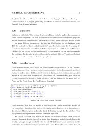 KAPITEL 5. IMPLEMENTIERUNG 42
Durch das Schließen des Channels wird die Datei wieder freigegeben. Durch das Locking von
Dateiabschnitten ist es m¨oglich, gleichzeitig in die Datei zu schreiben und daraus zu lesen, ohne
dass sich diese Prozesse behindern.
5.3.5 Indikatoren
Indikatoren (siehe Seite 70) erweitern die abstrakte Klasse Indicator und werden zusammen in
einem Bundle ausgeliefert. Um neue Indikatoren zu installieren, muss dieses Bundle geupdatet
werden. Indikatoren k¨onnen nur ¨uber statische Methoden der Klasse Indicators bezogen werden.
Die Klasse Indicator implementiert das Interface ITickReceiver und ruft bei jedem neuen
Tick die abstrakte Methode
”
calculateIndicator“ auf. Hier ﬁndet dann die Berechnung des
aktuellen Indikatorwertes statt. Wird ein Indikator gestartet, so bezieht er History-Daten vom
IBarProvider und beginnt mit der Berechnung der Indikatorenwerte. F¨ur die Berechnung werden
die ben¨otigten Bardaten im Arbeitsspeicher gehalten und mit Hilfe der Tickdaten selbst¨andig
gepﬂegt, was auch in der Klasse Indicator geregelt ist.
5.3.6 Handelssysteme
Handelssysteme k¨onnen eine Vielzahl von Einstellungs-Parametern haben. F¨ur die Parameter
und das Handelssystem wurden Java-Annotationen deﬁniert. Die Methoden zum Setzen dieser
Parameter und die Klasse des Handelssystems m¨ussen durch Java-Annotationen gekennzeichnet
werden. In der Annotation werden die zur Beschreibung des Parameters ben¨otigten Werte und
etwaige Standardwerte festgelegt (siehe Listing 5.4). In der Annotation der Klasse wird der
Name und die Beschreibung des Handelssystem festgelegt.
1 @Retention( RetentionPolicy .RUNTIME ) @Target( value=METHOD )
2 public @interface ITradingSystemInputParam {
3 String InputParametername ();
4 String InputDescription () default "";
5 String [] AllowedStringValues () default {""};
6 int MinValue () default Integer.MIN_VALUE;
7 int MaxValue () default Integer.MAX_VALUE; }
Listing 5.4: Annotation f¨ur eine Methode
Handelssysteme (siehe Seite 70) k¨onnen in unterschiedlichen Bundles ausgeliefert werden, die
ein oder mehrere Handelssysteme und eine Factory enthalten. Handelssysteme implementieren
das Interface ITradingsystem und werden durch die Factory erzeugt, die das Interface ITrad-
ingSystemFactory implementiert und sich als Service registriert.
Die Factory analysiert beim Starten des Bundles die darin enthaltenen Java-Klassen und
generiert daraus die TradingSystemDescription. Zum Analysieren wird die Java-Reﬂection-Api
benutzt. Listing 5.5 zeigt ausschnittsweise wie alle Methoden der Klasse untersucht werden
und daraus die Systembeschreibung generiert wird. Diese L¨osung hat den Vorteil, dass jed-
 