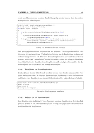 KAPITEL 5. IMPLEMENTIERUNG 43
erzeit neue Handelssysteme zu einem Bundle hinzugef¨ugt werden k¨onnen, ohne dass weitere
Konﬁgurationen notwendig sind.
1 Class <?> clazz = bundle.loadClass( fullClassName ); ...
2 Method [] methods = clazz.getMethods ();
3 for(Method method : methods)
4 {
5 if(method. isAnnotationPresent ( ITradingSystemInputParam .class ))
6 {
7 ITradingSystemInputParam methodAnnotation = method. getAnnotation
8 ( ITradingSystemInputParam .class );
9 TradingSystemParameterDescription param = new TradingSystemParameterDescription
10 (method.getName (), inputType , methodAnnotation . InputParametername (),
11 methodAnnotation . InputDescription ());
12 ...
Listing 5.5: Annotation f¨ur eine Methode
Der TradingSystemController implementiert das Interface ITradingSystemController und
¨uberwacht sich an-/abmeldende ITradingSystemFactories, um die Beschreibung zu laden und
systemweit zu publizieren. Mit Hilfe dieser Beschreibung kann dann auf Clientseite der Wizard
generiert werden. Der TradingSystemController initialisiert, startet und stoppt die Handelssys-
teme. Beim Starten des Handelssystems ¨ubergibt er den ITradingSystemContext, ¨uber den das
Handelssystem auf PAMM-Konto und History-Daten zugreift.
5.3.6.1 Installieren von Handelssystemen
Bundles k¨onnen ¨uber die OSGi-Konsole installiert werden. Diese Bundles k¨onnen auf der Fest-
platte des Rechners oder z.B. auf einem Webserver liegen. Das Listing 5.6 zeigt das Installieren
und Starten eines Handelssystems, dessen JAR-Datei sich auf der lokalen Festplatte beﬁndet.
1 osgi > install file:c: Pfad_zur_Datei de. tradingSystem .jar
2 Bundle id is 38
3 osgi > start 38
4 Starting de. tradingSystem
Listing 5.6: Handelssysteme installieren
5.3.6.2 Beispiel f¨ur ein Handelssystem
Zum Abschluss zeigt das Listing 5.7 einen Ausschnitt aus einem Handelssystem. Bei jedem Tick
pr¨uft das System, ob sich schneller und langsamer Moving Average gekreuzt haben und er¨ofnet
gegebenenfalls eine neue Position.
 