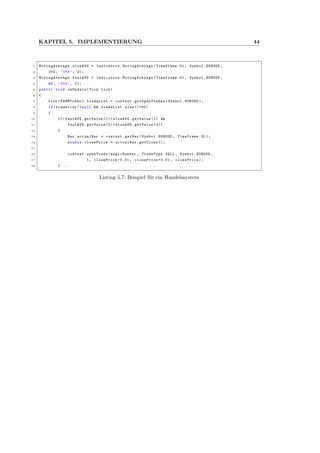 KAPITEL 5. IMPLEMENTIERUNG 44
1 MovingAverage slowAVG = Indicators. MovingAverage (Timeframe.D1 , Symbol.EURUSD ,
2 200, "SMA", 2);
3 MovingAverage fastAVG = Indicators. MovingAverage (Timeframe.D1 , Symbol.EURUSD ,
4 50, "SMA", 2);
5 public void onUpdate(Tick tick)
6 {
7 List <PAMMTrade > tradeList = context. getOpenTrades (Symbol.EURUSD );
8 if(tradeList != null && tradeList.size ()==0)
9 {
10 if(fastAVG.getValue (1)< slowAVG.getValue (1) &&
11 fastAVG.getValue (2)> slowAVG.getValue (2))
12 {
13 Bar actualBar = context.getBar(Symbol.EURUSD , Timeframe.D1);
14 double closePrice = actualBar.getClose ();
15
16 context.openTrade(magicNumber , TradeType.SELL , Symbol.EURUSD ,
17 1, closePrice -0.01 , closePrice +0.01 , closePrice );
18 } ...
Listing 5.7: Beispiel f¨ur ein Handelssystem
 