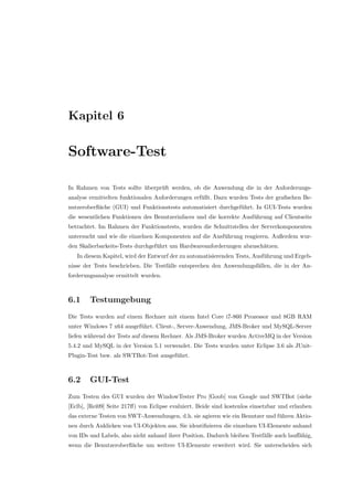 Kapitel 6
Software-Test
In Rahmen von Tests sollte ¨uberpr¨uft werden, ob die Anwendung die in der Anforderungs-
analyse ermittelten funktionalen Anforderungen erf¨ullt. Dazu wurden Tests der graﬁschen Be-
nutzeroberﬂ¨ache (GUI) und Funktionstests automatisiert durchgef¨uhrt. In GUI-Tests wurden
die wesentlichen Funktionen des Benutzerinfaces und die korrekte Ausf¨uhrung auf Clientseite
betrachtet. Im Rahmen der Funktionstests, wurden die Schnittstellen der Serverkomponenten
untersucht und wie die einzelnen Komponenten auf die Ausf¨uhrung reagieren. Außerdem wur-
den Skalierbarkeits-Tests durchgef¨uhrt um Hardwareanforderungen abzusch¨atzen.
In diesem Kapitel, wird der Entwurf der zu automatisierenden Tests, Ausf¨uhrung und Ergeb-
nisse der Tests beschrieben. Die Testf¨alle entsprechen den Anwendungsf¨allen, die in der An-
forderungsanalyse ermittelt wurden.
6.1 Testumgebung
Die Tests wurden auf einem Rechner mit einem Intel Core i7-860 Prozessor und 8GB RAM
unter Windows 7 x64 ausgef¨uhrt. Client-, Server-Anwendung, JMS-Broker und MySQL-Server
liefen w¨ahrend der Tests auf diesem Rechner. Als JMS-Broker wurden ActiveMQ in der Version
5.4.2 und MySQL in der Version 5.1 verwendet. Die Tests wurden unter Eclipse 3.6 als JUnit-
Plugin-Test bzw. als SWTBot-Test ausgef¨uhrt.
6.2 GUI-Test
Zum Testen des GUI wurden der WindowTester Pro [Goob] von Google und SWTBot (siehe
[Eclb], [Rei09] Seite 217ﬀ) von Eclipse evaluiert. Beide sind kostenlos einsetzbar und erlauben
das externe Testen von SWT-Anwendungen, d.h. sie agieren wie ein Benutzer und f¨uhren Aktio-
nen durch Anklicken von UI-Objekten aus. Sie identiﬁzieren die einzelnen UI-Elemente anhand
von IDs und Labels, also nicht anhand ihrer Position. Dadurch bleiben Testf¨alle auch lauﬀ¨ahig,
wenn die Benutzeroberﬂ¨ache um weitere UI-Elemente erweitert wird. Sie unterscheiden sich
 