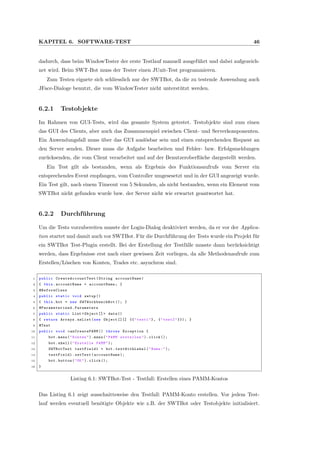 KAPITEL 6. SOFTWARE-TEST 46
dadurch, dass beim WindowTester der erste Testlauf manuell ausgef¨uhrt und dabei aufgezeich-
net wird. Beim SWT-Bot muss der Tester einen JUnit-Test programmieren.
Zum Testen eignete sich schliesslich nur der SWTBot, da die zu testende Anwendung auch
JFace-Dialoge benutzt, die vom WindowTester nicht unterst¨utzt werden.
6.2.1 Testobjekte
Im Rahmen von GUI-Tests, wird das gesamte System getestet. Testobjekte sind zum einen
das GUI des Clients, aber auch das Zusammenspiel zwischen Client- und Serverkomponenten.
Ein Anwendungsfall muss ¨uber das GUI ausl¨osbar sein und einen entsprechenden Request an
den Server senden. Dieser muss die Aufgabe bearbeiten und Fehler- bzw. Erfolgsmeldungen
zur¨ucksenden, die vom Client verarbeitet und auf der Benutzeroberﬂ¨ache dargestellt werden.
Ein Test gilt als bestanden, wenn als Ergebnis des Funktionsaufrufs vom Server ein
entsprechendes Event empfangen, vom Controller umgesesetzt und in der GUI angezeigt wurde.
Ein Test gilt, nach einem Timeout von 5 Sekunden, als nicht bestanden, wenn ein Element vom
SWTBot nicht gefunden wurde bzw. der Server nicht wie erwartet geantwortet hat.
6.2.2 Durchf¨uhrung
Um die Tests vorzubereiten musste der Login-Dialog deaktiviert werden, da er vor der Applica-
tion startet und damit auch vor SWTBot. F¨ur die Durchf¨uhrung der Tests wurde ein Projekt f¨ur
ein SWTBot Test-Plugin erstellt. Bei der Erstellung der Testf¨alle musste dann ber¨ucksichtigt
werden, dass Ergebnisse erst nach einer gewissen Zeit vorliegen, da alle Methodenaufrufe zum
Erstellen/L¨oschen von Konten, Trades etc. asynchron sind.
1 public CreateAccountTest (String accountName)
2 { this.accountName = accountName ; }
3 @BeforeClass
4 public static void setup ()
5 { this.bot = new SWTWorkbenchBot (); }
6 @Parameterized .Parameters
7 public static List <Object []> data ()
8 { return Arrays.asList(new Object [][] {{"test1"}, {"test2"}}); }
9 @Test
10 public void canCreatePAMM () throws Exception {
11 bot.menu("Konten"). menu("PAMM erstellen"). click ();
12 bot.shell("Erstelle PAMM");
13 SWTBotText textField1 = bot. textWithLabel ("Name:");
14 textField1.setText(accountName );
15 bot.button("OK"). click ();
16 }
Listing 6.1: SWTBot-Test - Testfall: Erstellen eines PAMM-Kontos
Das Listing 6.1 zeigt ausschnittsweise den Testfall: PAMM-Konto erstellen. Vor jedem Test-
lauf werden eventuell ben¨otigte Objekte wie z.B. der SWTBot oder Testobjekte initialisiert.
 