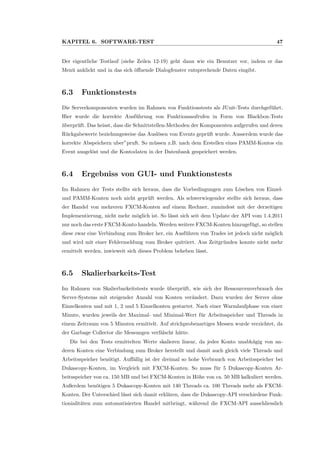 KAPITEL 6. SOFTWARE-TEST 47
Der eigentliche Testlauf (siehe Zeilen 12-19) geht dann wie ein Benutzer vor, indem er das
Men¨u anklickt und in das sich ¨oﬀnende Dialogfenster entsprechende Daten eingibt.
6.3 Funktionstests
Die Serverkomponenten wurden im Rahmen von Funktionstests als JUnit-Tests durchgef¨uhrt.
Hier wurde die korrekte Ausf¨uhrung von Funktionsaufrufen in Form von Blackbox-Tests
¨uberpr¨uft. Das heisst, dass die Schnittstellen-Methoden der Komponenten aufgerufen und deren
R¨uckgabewerte beziehungsweise das Ausl¨osen von Events gepr¨uft wurde. Ausserdem wurde das
korrekte Abspeichern uber”pruft. So m¨ussen z.B. nach dem Erstellen eines PAMM-Kontos ein
Event ausgel¨ost und die Kontodaten in der Datenbank gespeichert werden.
6.4 Ergebniss von GUI- und Funktionstests
Im Rahmen der Tests stellte sich heraus, dass die Vorbedingungen zum L¨oschen von Einzel-
und PAMM-Konten noch nicht gepr¨uft werden. Als schwerwiegender stellte sich heraus, dass
der Handel von mehreren FXCM-Konten auf einem Rechner, zumindest mit der derzeitigen
Implementierung, nicht mehr m¨oglich ist. So l¨asst sich seit dem Update der API vom 1.4.2011
nur noch das erste FXCM-Konto handeln. Werden weitere FXCM-Konten hinzugef¨ugt, so stellen
diese zwar eine Verbindung zum Broker her, ein Ausf¨uhren von Trades ist jedoch nicht m¨oglich
und wird mit einer Fehlermeldung vom Broker quittiert. Aus Zeitgr¨unden konnte nicht mehr
ermittelt werden, inwieweit sich dieses Problem beheben l¨asst.
6.5 Skalierbarkeits-Test
Im Rahmen von Skalierbarkeitstests wurde ¨uberpr¨uft, wie sich der Ressourcenverbrauch des
Server-Systems mit steigender Anzahl von Konten ver¨andert. Dazu wurden der Server ohne
Einzelkonten und mit 1, 2 und 5 Einzelkonten gestartet. Nach einer Warmlaufphase von einer
Minute, wurden jeweils der Maximal- und Minimal-Wert f¨ur Arbeitsspeicher und Threads in
einem Zeitraum von 5 Minuten ermittelt. Auf strichprobenartiges Messen wurde verzichtet, da
der Garbage Collector die Messungen verf¨alscht h¨atte.
Die bei den Tests ermittelten Werte skalieren linear, da jedes Konto unabh¨agig von an-
deren Konten eine Verbindung zum Broker herstellt und damit auch gleich viele Threads und
Arbeitsspeicher ben¨otigt. Auﬀ¨allig ist der dreimal so hohe Verbrauch von Arbeitsspeicher bei
Dukascopy-Konten, im Vergleich mit FXCM-Konten. So muss f¨ur 5 Dukascopy-Konten Ar-
beitsspeicher von ca. 150 MB und bei FXCM-Konten in H¨ohe von ca. 50 MB kalkuliert werden.
Außerdem ben¨otigen 5 Dukascopy-Konten mit 140 Threads ca. 100 Threads mehr als FXCM-
Konten. Der Unterschied l¨asst sich damit erkl¨aren, dass die Dukascopy-API verschiedene Funk-
tionialit¨aten zum automatisierten Handel mitbringt, w¨ahrend die FXCM-API ausschliesslich
 