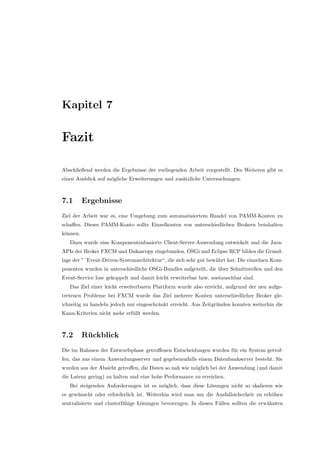 Kapitel 7
Fazit
Abschließend werden die Ergebnisse der vorliegenden Arbeit vorgestellt. Des Weiteren gibt es
einen Ausblick auf m¨ogliche Erweiterungen und zus¨atzliche Untersuchungen.
7.1 Ergebnisse
Ziel der Arbeit war es, eine Umgebung zum automatisiertem Handel von PAMM-Konten zu
schaﬀen. Dieses PAMM-Konto sollte Einzelkonten von unterschiedlichen Brokern beinhalten
k¨onnen.
Dazu wurde eine Komponentenbasierte Client-Server-Anwendung entwickelt und die Java-
APIs der Broker FXCM und Dukascopy eingebunden. OSGi und Eclipse RCP bilden die Grund-
lage der ”´Event-Driven-Systemarchitektur“, die sich sehr gut bew¨ahrt hat. Die einzelnen Kom-
ponenten wurden in unterschiedliche OSGi-Bundles aufgeteilt, die ¨uber Schnittstellen und den
Event-Service lose gekoppelt und damit leicht erweiterbar bzw. austauschbar sind.
Das Ziel einer leicht erweiterbaren Plattform wurde also erreicht, aufgrund der neu aufge-
tretenen Probleme bei FXCM wurde das Ziel mehrere Konten unterschiedlicher Broker gle-
ichzeitig zu handeln jedoch nur eingeschr¨ankt erreicht. Aus Zeitgr¨unden konnten weiterhin die
Kann-Kriterien nicht mehr erf¨ullt werden.
7.2 R¨uckblick
Die im Rahmen der Entwurfsphase getroﬀenen Entscheidungen wurden f¨ur ein System getrof-
fen, das aus einem Anwendungsserver und gegebenenfalls einem Datenbankserver besteht. Sie
wurden aus der Absicht getroﬀen, die Daten so nah wie m¨oglich bei der Anwendung (und damit
die Latenz gering) zu halten und eine hohe Performance zu erreichen.
Bei steigenden Anforderungen ist es m¨oglich, dass diese L¨osungen nicht so skalieren wie
es gew¨unscht oder erforderlich ist. Weiterhin wird man um die Ausfallsicherheit zu erh¨ohen
zentralisierte und clusterf¨ahige L¨osungen bevorzugen. In diesen F¨allen sollten die erw¨ahnten
 