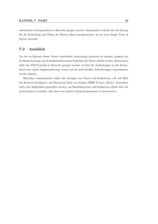 KAPITEL 7. FAZIT 50
alternativen L¨osungsans¨atze in Betracht gezogen werden. Insbesondere scheint hier die L¨osung
f¨ur die Ermittlung und Pﬂege der History-Daten problematisch, da sie einen Single Point of
Failure darstellt.
7.3 Ausblick
Um die im Rahmen dieser Arbeit entwicklelte Anwendung marktreif zu machen, m¨ussten die
Probleme beseitigt und Ausfallsicherheit sowie Sicherheit der Daten erh¨oht werden. Desweiteren
sollte das FIX-Protokoll in Betracht gezogen werden, da hier die Anbindungen an die Broker,
durch eine eigene Implementierung, besser auf die individuellen Anforderungen zugeschnitten
werden k¨onnen.
Weiterhin w¨unschenswert w¨ahre das Anzeigen von Charts und Indikatoren, z.B. mit Hilfe
des Business Intelligence and Reporting Tools von Eclipse (BIRT Project, [Ecla]). Ausserdem
sollte eine M¨oglichkeit geschaﬀen werden, um Handelssysteme und Indikatoren direkt ¨uber die
Anwendung zu erstellen, oder diese aus anderen Brokerprogrammen zu konvertieren.
 
