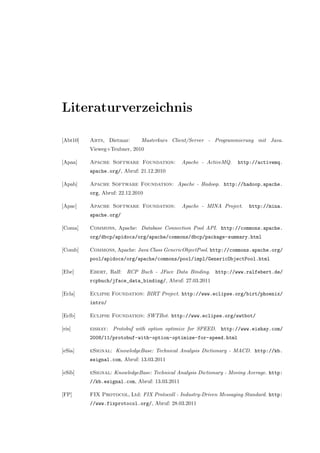 Literaturverzeichnis
[Abt10] Abts, Dietmar: Masterkurs Client/Server - Programmierung mit Java.
Vieweg+Teubner, 2010
[Apaa] Apache Software Foundation: Apache - ActiveMQ. http://activemq.
apache.org/, Abruf: 21.12.2010
[Apab] Apache Software Foundation: Apache - Hadoop. http://hadoop.apache.
org, Abruf: 22.12.2010
[Apac] Apache Software Foundation: Apache - MINA Project. http://mina.
apache.org/
[Coma] Commons, Apache: Database Connection Pool API. http://commons.apache.
org/dbcp/apidocs/org/apache/commons/dbcp/package-summary.html
[Comb] Commons, Apache: Java Class GenericObjectPool. http://commons.apache.org/
pool/apidocs/org/apache/commons/pool/impl/GenericObjectPool.html
[Ebe] Ebert, Ralf: RCP Buch - JFace Data Binding. http://www.ralfebert.de/
rcpbuch/jface_data_binding/, Abruf: 27.03.2011
[Ecla] Eclipse Foundation: BIRT Project. http://www.eclipse.org/birt/phoenix/
intro/
[Eclb] Eclipse Foundation: SWTBot. http://www.eclipse.org/swtbot/
[eis] eishay: Protobuf with option optimize for SPEED. http://www.eishay.com/
2008/11/protobuf-with-option-optimize-for-speed.html
[eSia] eSignal: KnowledgeBase: Technical Analysis Dictionary - MACD. http://kb.
esignal.com, Abruf: 13.03.2011
[eSib] eSignal: KnowledgeBase: Technical Analysis Dictionary - Moving Average. http:
//kb.esignal.com, Abruf: 13.03.2011
[FP] FIX Protocol, Ltd: FIX Protocoll - Industry-Driven Messaging Standard. http:
//www.fixprotocol.org/, Abruf: 28.03.2011
 