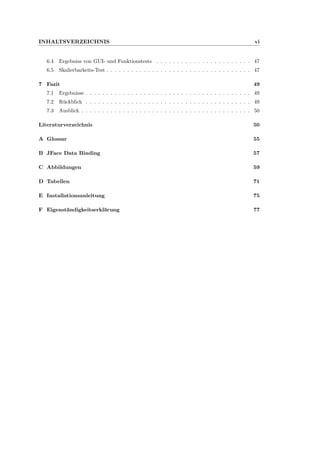 INHALTSVERZEICHNIS vi
6.4 Ergebniss von GUI- und Funktionstests . . . . . . . . . . . . . . . . . . . . . . . 47
6.5 Skalierbarkeits-Test . . . . . . . . . . . . . . . . . . . . . . . . . . . . . . . . . . . 47
7 Fazit 49
7.1 Ergebnisse . . . . . . . . . . . . . . . . . . . . . . . . . . . . . . . . . . . . . . . . 49
7.2 R¨uckblick . . . . . . . . . . . . . . . . . . . . . . . . . . . . . . . . . . . . . . . . 49
7.3 Ausblick . . . . . . . . . . . . . . . . . . . . . . . . . . . . . . . . . . . . . . . . . 50
Literaturverzeichnis 50
A Glossar 55
B JFace Data Binding 57
C Abbildungen 59
D Tabellen 71
E Installationsanleitung 75
F Eigenst¨andigkeitserkl¨arung 77
 