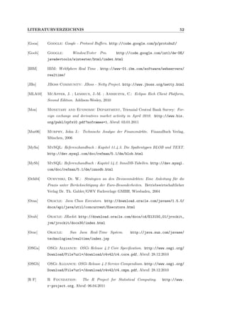 LITERATURVERZEICHNIS 52
[Gooa] Google: Google - Protocol Buﬀers. http://code.google.com/p/protobuf/
[Goob] Google: WindowTester Pro. http://code.google.com/intl/de-DE/
javadevtools/wintester/html/index.html
[IBM] IBM: WebSphere Real Time . http://www-01.ibm.com/software/webservers/
realtime/
[JBo] JBoss Community: JBoss - Netty Project. http://www.jboss.org/netty.html
[MLA10] McAffer, J. ; Lemieux, J.-M. ; Aniszczyk, C.: Eclipse Rich Client Platform,
Second Edition. Addison-Wesley, 2010
[Mon] Monetary and Economic Department, Triennial Central Bank Survey: For-
eign exchange and derivatives market activity in April 2010. http://www.bis.
org/publ/rpfx10.pdf?noframes=1, Abruf: 03.01.2011
[Mur06] Murphy, John J.: Technische Analyse der Finanzm¨arkte. FinanzBuch Verlag,
M¨unchen, 2006
[MySa] MySQL: Referenzhandbuch : Kapitel 11.4.3. Die Spaltentypen BLOB und TEXT.
http://dev.mysql.com/doc/refman/5.1/de/blob.html
[MySb] MySQL: Referenzhandbuch : Kapitel 14.2. InnoDB-Tabellen. http://dev.mysql.
com/doc/refman/5.1/de/innodb.html
[Och04] Ochynski, Dr. W.: Strategien an den Devisenm¨arkten: Eine Anleitung f¨ur die
Praxis unter Ber¨ucksichtigung der Euro-Besonderheiten. Betriebswirtschaftlicher
Verlag Dr. Th. Gabler/GWV Fachverlage GMBH, Wiesbaden, 2004
[Oraa] Oracle: Java Class Executors. http://download.oracle.com/javase/1.5.0/
docs/api/java/util/concurrent/Executors.html
[Orab] Oracle: JRockit. http://download.oracle.com/docs/cd/E13150_01/jrockit_
jvm/jrockit/docs30/index.html
[Orac] Oracle: Sun Java Real-Time System. http://java.sun.com/javase/
technologies/realtime/index.jsp
[OSGa] OSGi Alliance: OSGi Release 4.2 Core Speciﬁcation. http://www.osgi.org/
Download/File?url=/download/r4v42/r4.core.pdf, Abruf: 28.12.2010
[OSGb] OSGi Alliance: OSGi Release 4.2 Service Compendium. http://www.osgi.org/
Download/File?url=/download/r4v42/r4.cmpn.pdf, Abruf: 28.12.2010
[R F] R Foundation: The R Project for Statistical Computing. http://www.
r-project.org, Abruf: 06.04.2011
 