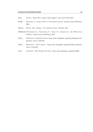 LITERATURVERZEICHNIS 53
[Rap] Rapid-i: Rapid Miner. http://www.rapid-i.com, Abruf: 06.04.2011
[Rei09] Reichert, S.: Eclipse RCP im Unternehmenseinsatz. dpunkt.verlag, Heidelberg,
2009
[Whi10] White, Tom: Hadoop - The Deﬁnitive Guide. O’Reilly, 2010
[WHKL08] W¨utherich, G. ; Hartmann, N. ; Kolb, B. ; L¨ubken, M.: Die OSGi Service
Platform. dpunkt.verlag, Heidelberg, 2008
[Wika] Wikipedia: Candlestick pattern. http://en.wikipedia.org/wiki/Candlestick_
pattern, Abruf: 13.03.2011
[Wikb] Wikipedia: Chart pattern. http://en.wikipedia.org/wiki/Chart_pattern,
Abruf: 13.03.2011
[wikc] wikipedia: OSGi Bundle Life-Cycle. http://en.wikipedia.org/wiki/OSGi
 