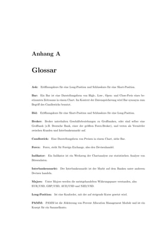 Anhang A
Glossar
Ask: Er¨oﬀnungskurs f¨ur eine Long-Position und Schlusskurs f¨ur eine Short-Position.
Bar: Ein Bar ist eine Darstellungsform von High-, Low-, Open- und Close-Preis eines be-
stimmten Zeitraums in einem Chart. Im Kontext der Datenspeicherung wird Bar synonym zum
Begriﬀ des Candlesticks benutzt.
Bid: Er¨oﬀnungskurs f¨ur eine Short-Position und Schlusskurs f¨ur eine Long-Position.
Broker: Broker unterhalten Gesch¨aftsbeziehungen zu Großbanken, oder sind selber eine
Großbank (z.B. Deutsche Bank, einer der gr¨oßten Forex-Broker), und treten als Vermittler
zwischen Kunden und Interbankenmarkt auf.
Candlestick: Eine Darstellungsform von Preisen in einem Chart, siehe Bar.
Forex: Forex, steht f¨ur Foreign Exchange, also den Devisenhandel.
Indikator: Ein Indikator ist ein Werkzeug der Chartanalyse zur statistischen Analyse von
B¨orsendaten.
Interbankenmarkt: Der Interbankenmarkt ist der Markt auf dem Banken unter anderem
Devisen handeln.
Majors: Unter Majors werden die meistgehandelten W¨ahrungspaare verstanden, also
EUR/USD, GBP/USD, AUD/USD und NZD/USD.
Long-Position: Ist eine Kauforder, mit der auf steigende Kurse gesetzt wird.
PAMM: PAMM ist die Abk¨urzung von Percent Allocation Management Module und ist ein
Kozept f¨ur ein Sammelkonto.
 