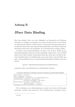 Anhang B
JFace Data Binding
JFace Data Binding1
bietet eine weitere M¨oglichkeit um Datenmodell und UI-Elemente
miteinander zu verkn¨upfen. Im Gegensatz zum Content Provider kann hier auf den Einsatz
von eigenen Listener-Objekten verzichtet werden, da das Framework die Synchronisierung au-
tomatisch ¨ubernehmen kann. Dazu m¨ussen f¨ur Datenmodell-Objekt und UI-Element sogenannte
Observables erstellt werden, dass sind Objekte, die bei Ver¨anderungen ein Ereignis ausl¨osen.
Unterst¨utzt werden Datenmodell-Objekte, bei denen es sich um Beans, Objekte die den
PropertyChangeSupport gem¨aß der Java Bean Speziﬁkation implementieren, oder um POJOs
(plain old java objects) handelt. Entsprechende Observables werden dann mit Hilfe der Fac-
tories: BeansObservables oder PojoObservables erzeugt. Das bedeutet auch f¨ur POJOs, dass
getter- und setter-Methoden, f¨ur die zu ¨uberwachenden Eigenschaften des Objekts, immer dem
Schema:
{get|set}+<Eigenschaftsname(beginnend mit Großbuchstaben)>
entsprechen m¨ussen, z.B. getFirstName(), f¨ur die Eigenschaft: ﬁrstName.
Listing B.1: Beispiel f¨ur ein Binding zwischen Text-Element und DatenModell-Objekt
1 Person person = new Person ...
2 Text firstNameText = new Text ...
3 DataBindingContext bindingContext = new DataBindingContext ();
4 IObservableValue widgetValue = SWTObservables .
5 observeText(firstNameText , SWT.Modify );
6 IObservableValue modelValue = BeansObservables .
7 observeValue (person , "firstName");
8 bindingContext .bindValue(widgetValue , modelValue );
¨Uber ein Binding, das vom DatabindingContext verwaltet wird, werden zwei Observables
miteinander verbunden (siehe Listing B.1). F¨ur das Binding k¨onnen verschiedene Update-
1vgl. [Ebe]
 
