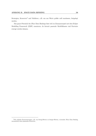 ANHANG B. JFACE DATA BINDING 58
Strategien, Konverter2
und Validierer, z.B. um nur Werte gr¨oßer null zuzulassen, festgelegt
werden.
Das ganze Potential des JFace Data Bindings l¨asst sich im Zusammenspiel mit dem Eclipse
Modelling Framework (EMF) ausnutzen, da hiermit passende Modellklassen und Factories
erzeugt werden k¨onnen.
2F¨ur einfache Konvertierungen, z.B. von String-Werten zu Integer-Werten, verwendet JFace Data Binding
automatisch einen passenden Konverter.
 