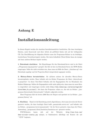 Anhang E
Installationsanleitung
In diesem Kapitel werden die einzelnen Installationsschritte beschrieben. Die dazu ben¨otigten
Dateien, sowie Sourcecode und diese Arbeit als pdf-Datei ﬁnden sich auf der beiliegenden
CD. Zur Durchf¨uhrung der folgenden Schritte muss der Programme-Ordner in ein beliebiges,
beschreibares Verzeichnis kopiert werden. Der darin beﬁndliche Client-Ordner kann als einziges
auf einen anderen Rechner kopiert werden.
1. Datenbank einrichten: Die Einstellungen f¨ur den Datenbank-Server sind in der Datei
”
/Programme/sql.properties“ geregelt. Zur Zeit ist hier ein Datenbank Server der HTW-Berlin
eingetragen. Sollte der nicht erreichbar sein, dann muss mit Hilfe der Datei
”
/database.sql“ eine
Datenbank angelegt und die Properties-Datei entsprechend angepasst werden.
2. History-Daten herunterladen: Als n¨achstes m¨ussen die aktuellen History-Daten
heruntergeladen werden. Dazu beﬁndet sich im Ordner Programme die Datei
”
historyLoad-
er.properties“. In dieser Text-Datei beﬁnden sich die Zugangsdaten f¨ur ein Demokonto des
Brokers Dukascopy. Sollten die Zugangsdaten nicht mehr g¨ultig sein, dann muss ein neues Kon-
to eingerichtet und eingetragen werden (siehe http://www.dukascopy.com/swiss/english/
forex/demo_fx_account/). Jetz kann das Programm eclipse.exe, das sich im Ordner
”
/pro-
gramme/historyloader/historyLoader“ beﬁndet aufgerufen werden.
Diese Programm l¨adt die letzten 2000 Bars der Majors und speichert sie im Ordner
”
/pro-
gramme/history“ ab.
3. Abschluss: Damit ist die Einrichtung soweit abgeschlossen. Jetzt muss als erstes der Server
gestartet werden, die dazu ben¨otigte Datei heißt
”
pammtrader server.exe“ und beﬁndet sich
im Ordner
”
/programme/server/pammtrader“. Ist der Server gestartet, dann kann die Client-
Anwendung
”
/programme/client/fxsolution/fxsolution.exe“ gestartet werden.
FXCM-Konten lassen sich auf der Webseite: http://www.fxcm.com/
demo-account-country.jsp anlegen, es funktionieren allerdings nur Konten die mit
”´EUD“ beginnen.
 