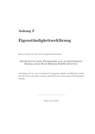 Anhang F
Eigenst¨andigkeitserkl¨arung
Hiermit versichere ich, dass ich die vorliegende Bachelorarbeit
Entwicklung eines Frameworks zum automatisierten
Handel eines Multi-Broker-PAMM-Accounts
selbstst¨andig und nur unter Verwendung der angegebenen Quellen und Hilfsmittel verfasst
habe. Die Arbeit wurde bisher in gleicher oder ¨ahnlicher Form keiner anderen Pr¨ufungsbeh¨orde
vorgelegt.
Berlin, den 21.4.2011
 
