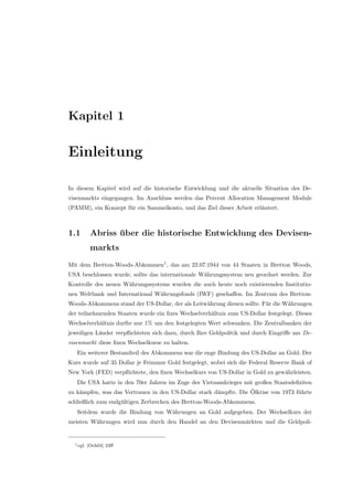 Kapitel 1
Einleitung
In diesem Kapitel wird auf die historische Entwicklung und die aktuelle Situation des De-
visenmarkts eingegangen. Im Anschluss werden das Percent Allocation Management Module
(PAMM), ein Konzept f¨ur ein Sammelkonto, und das Ziel dieser Arbeit erl¨autert.
1.1 Abriss ¨uber die historische Entwicklung des Devisen-
markts
Mit dem Bretton-Woods-Abkommen1
, das am 22.07.1944 von 44 Staaten in Bretton Woods,
USA beschlossen wurde, sollte das internationale W¨ahrungssystem neu geordnet werden. Zur
Kontrolle des neuen W¨ahrungssystems wurden die auch heute noch existierenden Institutio-
nen Weltbank und International W¨ahrungsfonds (IWF) geschaﬀen. Im Zentrum des Bretton-
Woods-Abkommens stand der US-Dollar, der als Leitw¨ahrung dienen sollte. F¨ur die W¨ahrungen
der teilnehmenden Staaten wurde ein ﬁxes Wechselverh¨altnis zum US-Dollar festgelegt. Dieses
Wechselverh¨altnis durfte nur 1% um den festgelegten Wert schwanken. Die Zentralbanken der
jeweiligen L¨ander verpﬂichteten sich dazu, durch Ihre Geldpolitik und durch Eingriﬀe am De-
visenmarkt diese ﬁxen Wechselkurse zu halten.
Ein weiterer Bestandteil des Abkommens war die enge Bindung des US-Dollar an Gold. Der
Kurs wurde auf 35 Dollar je Feinunze Gold festgelegt, wobei sich die Federal Reserve Bank of
New York (FED) verpﬂichtete, den ﬁxen Wechselkurs von US-Dollar in Gold zu gew¨ahrleisten.
Die USA hatte in den 70er Jahren im Zuge des Vietnamkrieges mit großen Staatsdeﬁziten
zu k¨ampfen, was das Vertrauen in den US-Dollar stark d¨ampfte. Die ¨Olkrise von 1973 f¨uhrte
schließlich zum endg¨ultigen Zerbrechen des Bretton-Woods-Abkommens.
Seitdem wurde die Bindung von W¨ahrungen an Gold aufgegeben. Der Wechselkurs der
meisten W¨ahrungen wird nun durch den Handel an den Devisenm¨arkten und die Geldpoli-
1vgl. [Och04] 23ﬀ
 