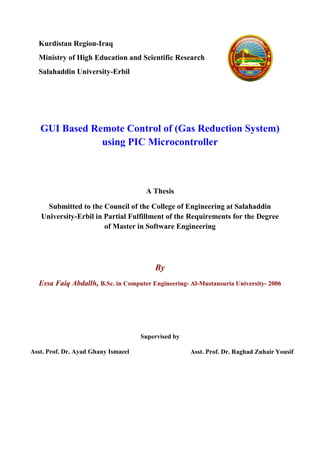 Kurdistan Region-Iraq
Ministry of High Education and Scientific Research
Salahaddin University-Erbil
GUI Based Remote Control of (Gas Reduction System)
using PIC Microcontroller
A Thesis
Submitted to the Council of the College of Engineering at Salahaddin
University-Erbil in Partial Fulfillment of the Requirements for the Degree
of Master in Software Engineering
By
Essa Faiq Abdallh, B.Sc. in Computer Engineering- Al-Mustansuria University- 2006
Supervised by
Asst. Prof. Dr. Raghad Zuhair YousifAsst. Prof. Dr. Ayad Ghany Ismaeel
 