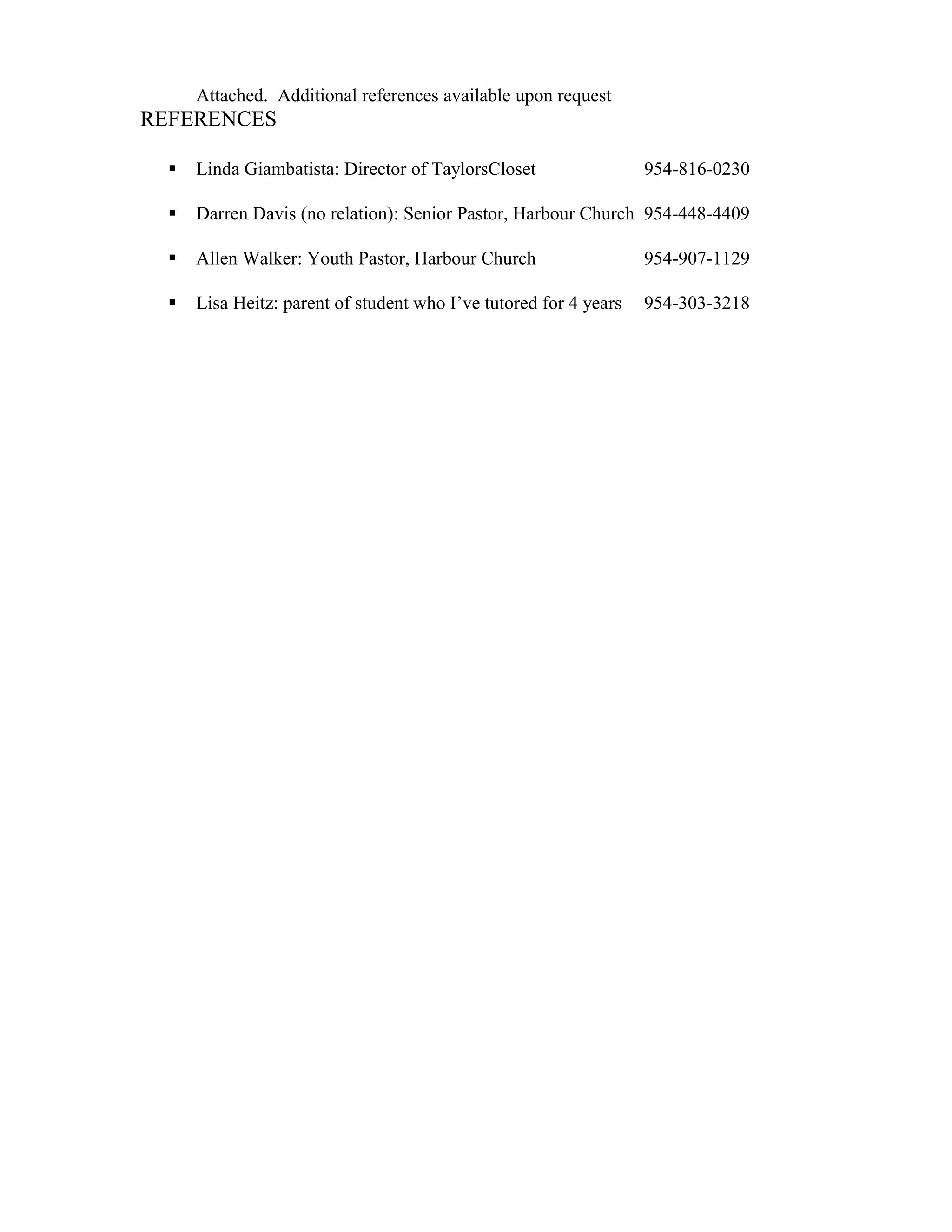 Attached. Additional references available upon request
REFERENCES
 Linda Giambatista: Director of TaylorsCloset 954-816-0230
 Darren Davis (no relation): Senior Pastor, Harbour Church 954-448-4409
 Allen Walker: Youth Pastor, Harbour Church 954-907-1129
 Lisa Heitz: parent of student who I’ve tutored for 4 years 954-303-3218
 