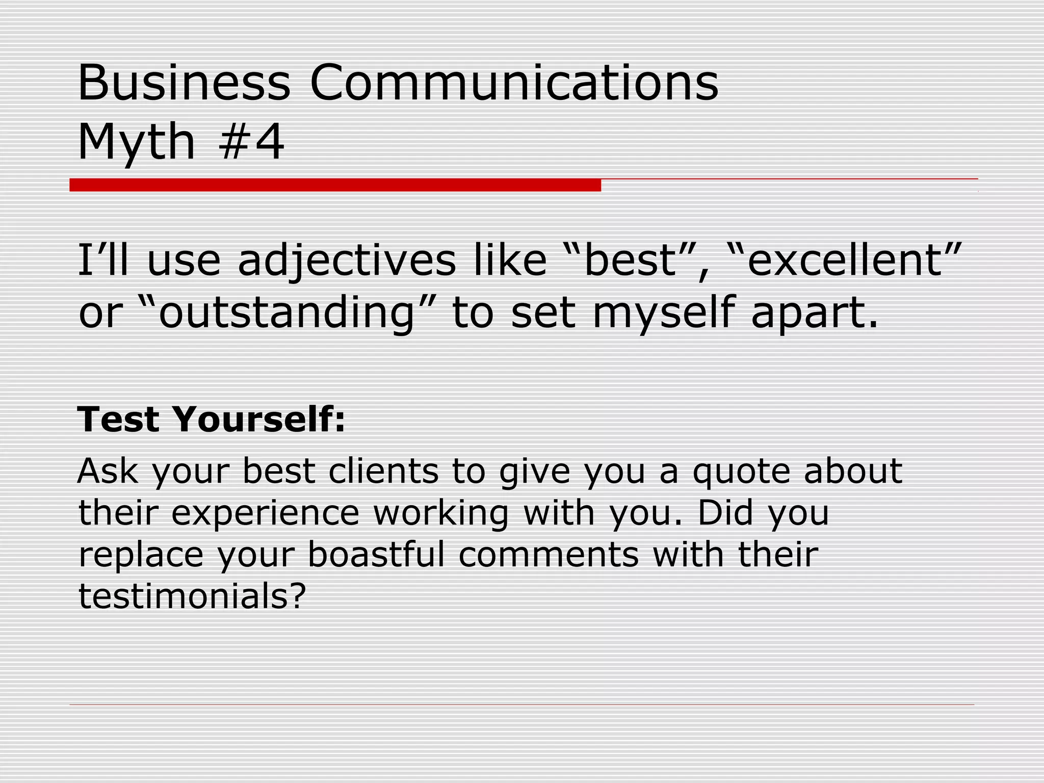 Business Communications
Myth #4
I’ll use adjectives like “best”, “excellent”
or “outstanding” to set myself apart.
Test Yourself:
Ask your best clients to give you a quote about
their experience working with you. Did you
replace your boastful comments with their
testimonials?
 