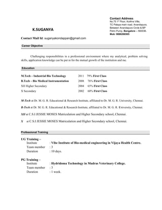 K.SUGANYA
Contact Mail Id: suganyakondappan@gmail.com
Career Objective
Challenging responsibilities in a professional environment where my analytical, problem solving
skills, application knowledge can be put in for the mutual growth of the institution and me.
Education
M.Tech – Industrial Bio Technology 2011 79% First Class
B.Tech – Bio Medical Instrumentation 2008 76% First Class
XII Higher Secondary 2004 65% First Class
X Secondary 2002 60% First Class
M-Tech at Dr. M. G. R. Educational & Research Institute, affiliated to Dr. M. G. R. University, Chennai.
B-Tech at Dr. M. G. R. Educational & Research Institute, affiliated to Dr. M. G. R. University, Chennai.
XII at C.S.I JESSIE MOSES Matriculation and Higher Secondary school, Chennai.
X at C.S.I JESSIE MOSES Matriculation and Higher Secondary school, Chennai.
Professional Training
UG Training –
Institute : Vibe Institute of Bio-medical engineering in Vijaya Health Centre.
Team member : 3
Duration : 10 days.
PG Training –
Institute : Hydridoma Technology in Madras Veterinary College.
Team member : 3
Duration : 1 week.
Contact Address:
No.75 1st
Floor, Koithra Villa,
TC Palaya main road, Anandapura,
Between Anandapura Circle & BP
Petro Pump, Bangalore – 560036.
Mob: 9886266505
 