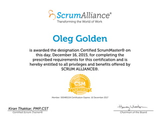 Oleg Golden
is awarded the designation Certified ScrumMaster® on
this day, December 16, 2015, for completing the
prescribed requirements for this certification and is
hereby entitled to all privileges and benefits offered by
SCRUM ALLIANCE®.
Member: 000485154 Certification Expires: 16 December 2017
Kiran Thakkar, PMP,CST
Certified Scrum Trainer® Chairman of the Board
 