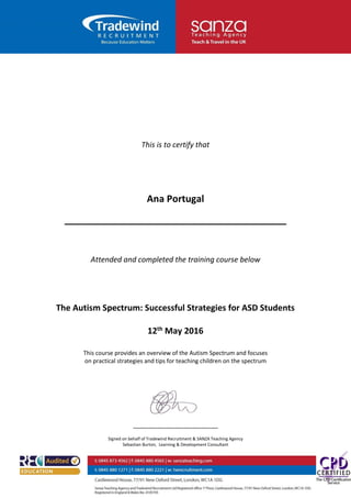 This is to certify that
Ana Portugal
__________________________________________
Attended and completed the training course below
The Autism Spectrum: Successful Strategies for ASD Students
12th May 2016
This course provides an overview of the Autism Spectrum and focuses
on practical strategies and tips for teaching children on the spectrum
Signed on behalf of Tradewind Recruitment & SANZA Teaching Agency
Sebastian Burton, Learning & Development Consultant
 