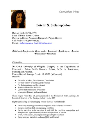 Curriculum Vitae
Foteini S. Stefanopoulou
Date of Birth: 05/02/1991
Place of Birth: Patrai, Greece
Current Address: Antoniou Kamara 9, Patrai, Greece
Cell Phone: (+30) 6975837657
E-mail: stefanopoulou_foteini@yahoo.com
◆Motivated◆perfectionist ◆team worker ◆passionate ◆quick learner ◆creative
◆enthusiastic ◆ambitious
Education
2013-2014 University of Glasgow, Glasgow, in the Department of
Economics, Adam Smith Business School, M.Sc. in Investment,
Banking and Finance,
Exams Overall Average Grade: 17.57/22 (with merit)
Modules:
 Financial Markets, Securities and Derivatives
 Modern Theory of Banking and Finance
 Portfolio Analysis and Investment
 Advanced Portfolio Analysis
 Corporate Finance and Investment
 Investment Finance and Asset Prices
Thesis Topic: ‘The Role of Announcement in the Context of M&A activity: An
Empirical Analysis of the Banking Industry in the EU’
Highly demanding and challenging courses that has enabled me to:
 Extend my already gained knowledge and skills in financial domain.
 Develop real-life skills on managing portfolios
 Evolve excellent skills on using R and SAS for checking, manipulate and
analyze date, regression analysis and interpretation of results
 Work, with success, under pressure against tight deadlines
 Experience on statistical packages SPSS and Matlab
 