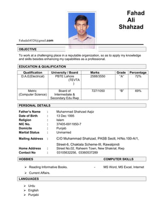 Fahad
Ali
Shahzad
Fahadali4520@gmail.com
OBJECTIVE
To work at a challenging place in a reputable organization, so as to apply my knowledge
and skills besides enhancing my capabilities as a professional.
EDUCATION & QUALIFICATION
Qualification University / Board Marks Grade Percentage
D.A.E(Electrical) PBTE Lahore
(TEVTA
)
2588/3550 ‘‘A’’ 72%
Metric
(Computer Science)
Board of
Intermediate &
Secondary Edu Rwp
727/1050 “B” 69%
PERSONAL DETAILS
Father’s Name : Muhammad Shahzad Aajiz
Date of Birth : 13 Dec 1995
Religion : Islam
NIC No. : 37405-6911850-7
Domicile : Punjab
Martial Status : Unmarried
Mailing Address : C/O Muhammad Shahzad, PASB Sectt, H/No.100-A/1,
Street-6, Chaklala Scheme-III, Rawalpindi
Home Address : Street No.02, Raheem Town, New Shakrial, Rwp
Contact No : 03105632256, 03360537289
HOBBIES COMPUTER SKILLS
 Reading Informative Books. - MS Word, MS Excel, Internet
 Current Affairs.
LANGUAGES
 Urdu
 English
 Punjabi
 