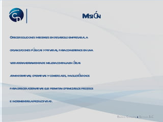 Misión Ofrecer  soluciones integrales en desarrollo empresarial a  organizaciones públicas y privadas, para  convertirnos en una  verdadera herramienta de mejora continua en áreas  administrativas; operativas y comerciales, involucrándonos  para ofrecer alternativas que permitan optimizar  los procesos  e incrementar la productividad.  