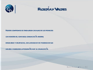 Filosofía y Valores Nuestro compromiso es trabajar en cada uno de los proyectos  con honestidad; confianza; comunicación abierta;  entusiasmo y creatividad, con la finalidad de ponernos en sus  zapatos y entender la problemática de su organización. 