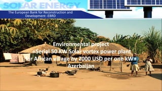 Environmental project
«Serial 50 KW Solar vortex power plant
for African village by 2000 USD per one kW»
Azerbaijan
The European Bank for Reconstruction and
Development -EBRD
 
