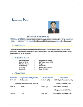CURRICULUM VITAE
ZEESHAN MOHAMMAD
POSTAL ADDRESS: PAK GENERAL STORE MAIN BAZAR MINGORA SWAT KPK, PAKISTAN.
CELL:+92-3469047778, E-mail:Zmohammad46@yahoo.com, Skype:Zeeshanswat69
 OBJECTIVES:
To find a challenging position in an Establishment or Organization where I can utilize my
knowledge & skills, to bring about a positive difference and contribute to the growth of the
organization as far as possible.
 PERSONAL DATA:
Father’s Name : Mohammad Ismail
Date of Birth : 20th
February, 1990
Marital Status : Single
Nationality : Pakistani
N.I.C. No. : 15602-3212482-5
Domicile : Swat-District
 EDUCATION:
Session Degree/Certificate GPA/Grade Institute
2010-13 Bachelor in 3.53/4 (A) KPK Agriculture University
Business Administration (HONS) (IBMS) Peshawar Pak.
2006-8 HSSC 60% (B) Hira School & College
Mingora Swat, KPK Pak.
2004-6 SSC 78% (A) Hira School Swat KPK Pak.
 
