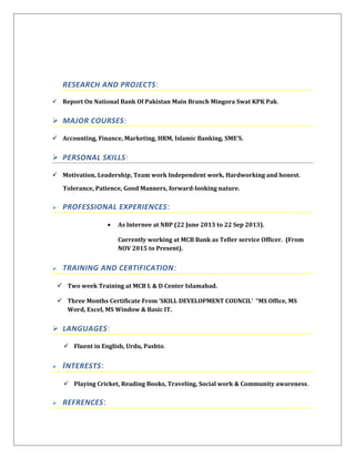 RESEARCH AND PROJECTS:
 Report On National Bank Of Pakistan Main Branch Mingora Swat KPK Pak.
 MAJOR COURSES:
 Accounting, Finance, Marketing, HRM, Islamic Banking, SME’S.
 PERSONAL SKILLS:
 Motivation, Leadership, Team work Independent work, Hardworking and honest.
Tolerance, Patience, Good Manners, forward-looking nature.
 PROFESSIONAL EXPERIENCES:
• As Internee at NBP (22 June 2013 to 22 Sep 2013).
Currently working at MCB Bank as Teller service Officer. (From
NOV 2015 to Present).
 TRAINING AND CERTIFICATION:
 Two week Training at MCB L & D Center Islamabad.
 Three Months Certificate From ‘SKILL DEVELOPMENT COUNCIL’ “MS Office, MS
Word, Excel, MS Window & Basic IT.
 LANGUAGES:
 Fluent in English, Urdu, Pashto.
 INTERESTS:
 Playing Cricket, Reading Books, Traveling, Social work & Community awareness.
 REFRENCES:
 
