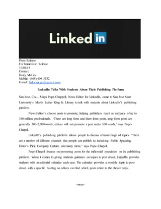 Press Release
For Immediate Release
10/02/15
Contact:
Haley McGee
Mobile: (408) 409-3532
E-mail: haley.mcgee@gmail.com
LinkedIn Talks With Students About Their Publishing Platform
San Jose, CA… Maya Pope-Chappell, News Editor for LinkedIn, came to San Jose State
University’s Martin Luther King Jr. Library to talk with students about LinkedIn’s publishing
platform.
News Editor’s choose posts to promote, helping publishers reach an audience of up to
380 million professionals. “There are long form and short form posts, long form posts are
generally 500-2,000 words; editors will not promote a post under 300 words,” says Pope-
Chapell.
LinkedIn’s publishing platform allows people to discuss a broad range of topics. “There
are a number of different channels that people can publish to, including: Public Speaking,
Editor’s Pick, Company Culture, and many more,” says Pope-Chapell.
Pope-Chapell focuses on promoting posts for the millennial population on the publishing
platform. When it comes to giving students guidance on topics to post about, LinkedIn provides
students with an editorial calendar each year. The calendar provides a monthly topic to post
about, with a specific hashtag so editors can find which posts relate to the chosen topic.
-more-
 