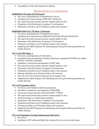• Up gradation of links and expansion of capacity.
MAJOR PROJECTS UNDERTAKEN
OOREDOO LTE phase 2&3 (Ericsson)
• Site survey and preparation of Installation & Cutover.
• Installation & Commissioning of RBS 6601. DUS(LTE)
• Site supervision and ensuring customer required quality in sites.
• Preparation of the Preliminary Acceptance Test documents.
• Preparation and follow up of Completion reports with customer.
OOREDOO SRAN & LTE Phase 1 (Ericsson)
• Site survey and preparation of Installation & Cutover.
• Installation & Commissioning of RBS 6601.DUW(3G),DUG(2G),DUS(LTE)
• Site supervision and ensuring customer required quality in sites.
• Preparation of the Preliminary Acceptance Test documents.
• Preparation and follow up of Completion reports with customer.
• Supporting the O&M Engineers for identifying and solving the following problems by
trouble shooting
VIVA LTE MW Phase- 1
• Site survey and preparation of LOS reports
• Installation and commissioning of Huawei Microwave equipment RTN900 series (Optix
RTN910 / RTN950 / RTN980)
• Installation, commission and alignment of XPIC links.
• Site supervision and ensuring customer required quality in sites.
• Preparation of the Preliminary Acceptance Test documents.
• Preparation and follow up of Completion reports with customer.
• Racking and follow up of Purchase Orders with customer.
• Site visit with VIVA Telecom Inspectors for Acceptance Test
• Supporting the O&M Engineers for identifying and solving the following problems by
trouble shooting
VIVA 3G Expansion S-RAN
• Site Survey and Validation Summary preparation.
• Installation ,commission and integration of BTS3900L
• Sweep test to check and clear cable faults (DTF / VSWR).
• Site supervision and ensuring customer required quality in sites.
• Weekly meetings to evaluate project progress.
• Preparation of the Preliminary Acceptance Test documents
• Preparation and follow up of Completion reports with customers.
• Tracking and follow up of Purchase Orders with customers.
• Supporting the O&M Engineers for identifying and solving the following problems by
trouble shooting
VIVA 3G Expansion Coverage Enhancement (4th Sector)
• Site survey
• Installation of RF cables and High Gain Antenna for new sector and split source.
 