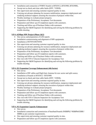 • Installation and connection of WRFU boards in BTS3812, BTS3900, BTS3900L.
• Sweep test to check and clear cable faults (DTF / VSWR).
• Site supervision and ensuring customer required quality in sites.
• Carrying out advance planning for resource mobilization, manpower deployment and
rendering technical support; ensuring the execution of projects within time.
• Weekly meetings to evaluate project progress.
• Preparation of the Preliminary Acceptance Test documents
• Preparation and follow up of Completion reports with customers.
• Tracking and follow up of Purchase Orders with customers
• Supporting the O&M Engineers for identifying and solving the following problems by
trouble shooting
VIVA 42Mbps MW Project (Phase 1&2)
• Site survey and preparation of LOS reports
• Installation commissioning and alignment of MW equipments
• Installation of RTN910/RTN950.
• Site supervision and ensuring customer required quality in sites.
• Carrying out advance planning for resource mobilization, manpower deployment and
rendering technical support; ensuring the execution of projects within time.
• Preparation of the Preliminary Acceptance Test documents
• Preparation and follow up of Completion reports with customers.
• Tracking and follow up of Purchase Orders with customers
• Site visit with VIVA Telecom Inspectors for Acceptance Test
• Supporting the O&M Engineers for identifying and solving the following problems by
trouble shooting
VIVA 2G Expansion Coverage Enhancement (4th Sector)
• Site survey
• Installation of RF cables and High Gain Antenna for new sector and split source.
• Installation of boards in BTS3012 / BTS3900.
• Sweep test to check and clear cable faults (DTF / VSWR).
• Site supervision and ensuring customer required quality in sites.
• Carrying out advance planning for resource mobilization, manpower deployment and
rendering technical support; ensuring the execution of projects within time.
• Weekly meetings to evaluate project progress.
• Preparation of the Preliminary Acceptance Test documents
• Preparation and follow up of Completion reports with customers.
• Tracking and follow up of Purchase Orders with customers
• Site visit with VIVA Telecom Inspectors for Acceptance Test
• Supporting the O&M Engineers for identifying and solving the following problems by
trouble shooting.
VIVA 3G Expansion Capacity Enhancement
• Site survey
• Installation connection and commission of baseband boards (WBBPb2/ WBBPb4/EBBI /
HBBI) as per customer requirements.
• Site supervision and ensuring customer required quality in sites.
• Preparation and follow up of Completion reports with customers.
 