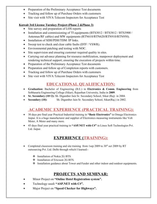• Preparation of the Preliminary Acceptance Test documents
• Tracking and follow up of Purchase Orders with customers
• Site visit with VIVA Telecom Inspectors for Acceptance Test
Kuwait 3rd License Turnkey Project (Phase 2 &Phase 3)
• Site survey and preparation of LOS reports
• Installation and commissioning of TI equipments (BTS3012 / BTS3812 / BTS3900 /
Antennas/RF cables) and MW equipments (RTN610/RTN620/RTN910/RTN950).
• Installation of SDH/PDH/TDM /IP links.
• Sweep test to check and clear cable faults (DTF / VSWR).
• Environmental patching and testing with NOC.
• Site supervision and ensuring customer required quality in sites.
• Carrying out advance planning for resource mobilization, manpower deployment and
rendering technical support; ensuring the execution of projects within time.
• Preparation of the Preliminary Acceptance Test documents
• Preparation and follow up of Completion reports with customers.
• Tracking and follow up of Purchase Orders with customers
• Site visit with VIVA Telecom Inspectors for Acceptance Test
EDUCATIONAL QUALIFICATION:
• Graduation: Bachelor of Engineering (B.E.) in Electronics & Comm. Engineering from
Sobhasaria Engineering College (Sikar), Rajasthan University, India in 2009.
• Sr. Secondary (10+2): Sh. Digamber Jain Sr. Secondary School, Sikar (Raj) in 2004.
• Secondary (10): Sh. Digamber Jain Sr. Secondary School, Sikar(Raj.) in 2002.
.
ACADEMIC EXPERIENCE (PRACTICAL TRAINING):
• 30 days pre final year Practical Industrial training in “Basic Electronics” in Omega Electronics
Jaipur. It is a huge manufacturer and supplier of Electronics measuring instruments like Volt
Meter, A Meter and many more.
• 45 days final year practical training in “ASP.NET with C#” in Linux Soft Technologies Pvt.
Ltd. Jaipur.
EXPERIENCE (TRAINING):
• Completed classroom training and site training from 1sep 2009 to 30th
oct 2009 by RT
outsourcing Pvt. Ltd. Delhi through which I learned:-
 Installation of Nokia 2G BTS.
 Installation of Ericsson 2G BTS.
 Installation guidance about Tower and Feeder and other indoor and outdoor equipments.
PROJECTS AND SEMINAR:
• Minor Project on “Online Hotel Registration system”.
• Technology used: “ASP.NET with C#”.
• Major Project on “Speed Checker for Highways”.
 