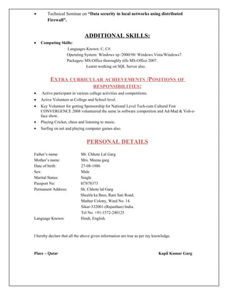 • Technical Seminar on “Data security in local networks using distributed
Firewall”.
ADDITIONAL SKILLS:
• Computing Skills:
Languages Known: C, C#.
Operating System: Windows xp /2000/98/ Windows Vista/Windows7.
Packages: MS-Office thoroughly tills MS-Office 2007.
Learnt working on SQL Server also.
EXTRA CURRICULAR ACHIEVEMENTS /POSITIONS OF
RESPONSIBILITIES:
• Active participant in various college activities and competitions.
• Active Volunteer at College and School level.
• Key Volunteer for getting Sponsorship for National Level Tech-cum Cultural Fest
CONVERGENCE 2008 volunteered the same in software competition and Ad-Mad & Volt-e-
face show.
• Playing Cricket, chess and listening to music.
• Surfing on net and playing computer games also.
PERSONAL DETAILS
Father’s name: Mr. Chhote Lal Garg
Mother’s name: Mrs. Meena garg
Date of birth: 27-08-1986
Sex: Male
Marital Status: Single
Passport No: H7878373
Permanent Address: Sh. Chhote lal Garg
Sheetla ka Bass, Rani Sati Road,
Mathur Colony, Ward No. 14.
Sikar-332001-(Rajasthan) India.
Tel No. +91-1572-240125
Language Known: Hindi, English.
I hereby declare that all the above given information are true as per my knowledge.
Place – Qatar Kapil Kumar Garg
 