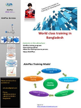 AimPlus
TRAINING
AimPlus
since 2007….
AimPlus Services
Please contact us for a
quotation at
aim.plus@gmail.com
Phone:
+88 01916 025214
+88 01711 932451
Bangladesh
Log on to:
http://aimplus-bd.webstarts.com
AimPlus Training Model
Identify training
needs
Training module
development
Refresher
Training
Training Module Development Contents in this eBrochure
•AimPlus training programs
•Few training outlines
•About the training resource persons
•About AimPlus
World class training in
Bangladesh
 