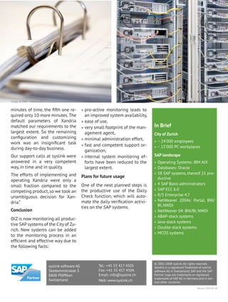 In Brief
City of Zurich
» ~ 24‘000 employees
» ~ 15‘000 PC workplaces
SAP landscape
» Operating Systems: IBM AIX
» Databases: Oracle
» 58 SAP systems, thereof 21 pro-
ductive
» 4 SAP Basis administrators
» SAP ECC 6.0
» R/3 Enterprise 4.7
» NetWeaver 2004s: Portal, BW/
BI, NWDI
» NetWeaver 04: BW/BI, NWDI
» ABAP-stack systems
» Java-stack systems
» Double-stack systems
» MCOS systems
minutes of time, the fifth one re-
quired only 10 more minutes.The
default parameters of Xandria
matched our requirements to the
largest extent. So the remaining
configuration and customizing
work was an insignificant task
during day-to-day business.
Our support calls at syslink were
answered in a very competent
way, in time and in quality.
The efforts of implementing and
operating Xandria were only a
small fraction compared to the
competing product, so we took an
unambiguous decision for Xan-
dria.”
Conclusion
OIZ is now monitoring all produc-
tive SAP systems of the City of Zu-
rich. New systems can be added
to the monitoring process in an
efficient and effective way due to
the following facts:
» pro-active monitoring leads to
an improved system availability,
» ease of use,
» very small footprint of the man-
agement agent,
» minimal administration effort,
» fast and competent support or-
ganization,
» internal system monitoring ef-
forts have been reduced to the
largest extent.
Plans for future usage
One of the next planned steps is
the productive use of the Daily
Check function, which will auto-
mate the daily verification activi-
ties on the SAP systems.
Image: © zylox - Fotolia.comImage: © MAK - Fotolia.com
syslink software AG
Seedammstrasse 3
8808 Pfäffikon
Switzerland
Tel.: +41 55 417 4505
Fax: +41 55 417 4504
Email: info@syslink.ch
Web: www.syslink.ch
© 2001-2008 syslink. All rights reserved.
Xandria is a registered Trademark of syslink
software AG in Switzerland. SAP and the SAP
Partner Logo are trademarks or registered
trademarks of SAP AG in Germany and in sev-
eral other countries.
Version: 2014-05-28
 