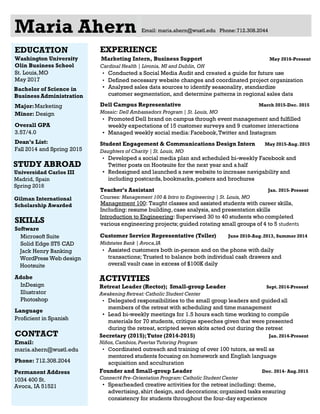 Maria Ahern Email: maria.ahern@wustl.edu Phone:712.308.2044
EXPERIENCE
Marketing Intern, Business Support May 2016-Present
Cardinal Health │ Livonia, MI and Dublin, OH
• Conducted a Social Media Audit and created a guide for future use
• Defined necessary website changes and coordinated project organization
• Analyzed sales data sources to identify seasonality, standardize
customer segmentation, and determine patterns in regional sales data
Dell Campus Representative March 2015-Dec. 2015
Mosaic: Dell Ambassadors Program │ St. Louis, MO
• Promoted Dell brand on campus through event management and fulfilled
weekly expectations of 15 customer surveys and 9 customer interactions
• Managed weekly social media: Facebook,Twitter and Instagram
Student Engagement & Communications Design Intern May 2015-Aug.2015
Daughters of Charity │ St. Louis, MO
• Developed a social media plan and scheduled bi-weekly Facebook and
Twitter posts on Hootsuite for the next year and a half
• Redesigned and launched a new website to increase navigability and
including postcards, bookmarks,posters and brochures
Teacher’s Assistant Jan. 2015-Present
Courses: Management 100 & Intro to Engineering │ St. Louis, MO
Management 100: Taught classes and assisted students with career skills,
Including: resume building, case analysis, and presentation skills
Introduction to Engineering: Supervised 30 to 40 students who completed
various engineering projects;guided rotating small groups of 4 to 5 students
Customer Service Representative (Teller) June 2010-Aug.2013, Summer 2014
Midstates Bank │ Avoca,IA
• Assisted customers both in-person and on the phone with daily
transactions; Trusted to balance both individual cash drawers and
overall vault case in excess of $100K daily
ACTIVITIES
Retreat Leader (Rector); Small-group Leader Sept. 2014-Present
Awakening Retreat:Catholic Student Center
• Delegated responsibilities to the small group leaders and guidedall
members of the retreat with scheduling and time management
• Lead bi-weekly meetings for 1.5 hours each time working to compile
materials for 70 students, critique speeches given that were presented
during the retreat, scripted seven skits acted out during the retreat
Secretary (2015);Tutor (2014-2015) Jan. 2014-Present
Niños, Cambios, Puertas Tutoring Program
• Coordinated outreach and training of over 100 tutors, as well as
mentored students focusing on homework and English language
acquisition and acculturation
Founder and Small-group Leader Dec. 2014- Aug.2015
Connect4 Pre-Orientation Program:Catholic Student Center
• Spearheaded creative activities for the retreat including: theme,
advertising, shirt design, and decorations; organized tasks ensuring
consistency for students throughout the four-day experience
EDUCATION
Washington University
Olin Business School
St. Louis,MO
May 2017
Bachelor of Science in
Business Administration
Major:Marketing
Minor: Design
Overall GPA
3.57/4.0
Dean’s List:
Fall 2014 and Spring 2015
STUDY ABROAD
Universidad Carlos III
Madrid, Spain
Spring 2016
Gilman International
Scholarship Awarded
SKILLS
Software
Microsoft Suite
Solid Edge ST5 CAD
Jack Henry Banking
WordPress Web design
Hootsuite
Adobe
InDesign
Illustrator
Photoshop
Language
Proficient in Spanish
CONTACT
Email:
maria.ahern@wustl.edu
Phone: 712.308.2044
Permanent Address
1034 400 St.
Avoca, IA 51521
 