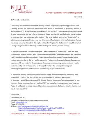 Martin Tuchman School of Management
Haisu Zhang, Ph.D. Assistant Professor of Marketing and Entrepreneurship hzhang@njit.edu
05/18/2016
To Whom It May Concern,
I am writing this letter to recommend Mr. Umang Shah for his pursuit of a promising position in your
company. Umang was my student at Martin Tuchman School of Management of New Jersey Institute of
Technology (NJIT). In my class (Marketing Research; Spring 2016), Umang was a dedicated student and
devoted considerable time and effort to this course. Please note that this is a challenging course, because
in my course there was not any curve for students – that is, no students received any “free credits.” In
addition, marketing research is known as one of the most difficult courses in the marketing area. A grade
was purely earned by the student. Giving the hot trend of “big data” in the business world, I believe that
Umang’s analytical skills will be very useful in dealing with numeric problem solving.
In my class, there was a 3-month team projects. A key component of each student’s grade was peer
evaluation for the team projects. Peer evaluation was given by each student’s teammates and it assessed
each’s contribution to the team projects. Umang received excellent scores of peer evaluation in this
project, suggesting that he did very well in teamwork. Furthermore, Umang also has satisfactory work
experience. He has worked in three companies for management/marketing-related positions. He also
took a leadership role in three events. In this regard, I believe that Umang’s knowledge of
interdisciplinary relations can facilitate his understanding of real-world business.
In my opinion, Umang achieved success in obtaining a good balance among study, community, and
personal life. I believe that this will help him tremendously with his career development.
In summary, I would like to recommend Mr. Umang Shah for his pursuit of a promising career in your
company. In the meantime, I am very glad that NJIT had such a hardworking student in our program.
Please do not hesitate to contact me should you have any questions in the future. Email is often the best
way to reach me at first.
Best regards,
Haisu Zhang, Ph.D.
Assistant Professor of Marketing and Entrepreneurship
Email: hzhang@njit.edu
Phone: 973-596-3019
Websites: http://management.njit.edu/people/zhang.php
https://scholar.google.com/citations?user=15mQrGoAAAAJ&hl=en
https://www.researchgate.net/profile/Haisu_Zhang
 