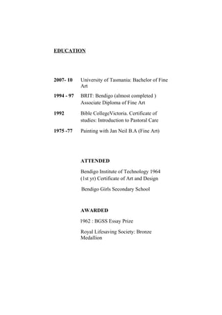 EDUCATION
2007- 10 University of Tasmania: Bachelor of Fine
Arts
1994 - 97 BRIT: Bendigo (almost completed )
Associate Diploma of Fine Art
1992 Bible CollegeVictoria. Certificate of
studies: Introduction to Pastoral Care
1975 -77 Painting with Jan Neil B.A (Fine Art)
ATTENDED
Bendigo Institute of Technology 1964
(1st yr) Certificate of Art and Design
Bendigo Girls Secondary School
AWARDED
1962 : BGSS Essay Prize
Royal Lifesaving Society: Bronze
Medallion
 